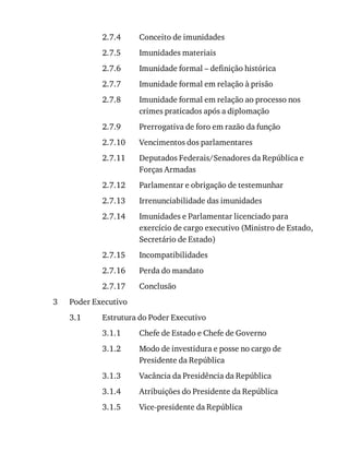 2.7.4
2.7.5
2.7.6
2.7.7
2.7.8
2.7.9
2.7.10
2.7.11
2.7.12
2.7.13
2.7.14
2.7.15
2.7.16
2.7.17
3
3.1
3.1.1
3.1.2
3.1.3
3.1.4
3.1.5
Conceito	de	imunidades
Imunidades	materiais
Imunidade	formal	–	definição	histórica
Imunidade	formal	em	relação	à	prisão
Imunidade	formal	em	relação	ao	processo	nos
crimes	praticados	após	a	diplomação
Prerrogativa	de	foro	em	razão	da	função
Vencimentos	dos	parlamentares
Deputados	Federais/Senadores	da	República	e
Forças	Armadas
Parlamentar	e	obrigação	de	testemunhar
Irrenunciabilidade	das	imunidades
Imunidades	e	Parlamentar	licenciado	para
exercício	de	cargo	executivo	(Ministro	de	Estado,
Secretário	de	Estado)
Incompatibilidades
Perda	do	mandato
Conclusão
Poder	Executivo
Estrutura	do	Poder	Executivo
Chefe	de	Estado	e	Chefe	de	Governo
Modo	de	investidura	e	posse	no	cargo	de
Presidente	da	República
Vacância	da	Presidência	da	República
Atribuições	do	Presidente	da	República
Vice-presidente	da	República
 