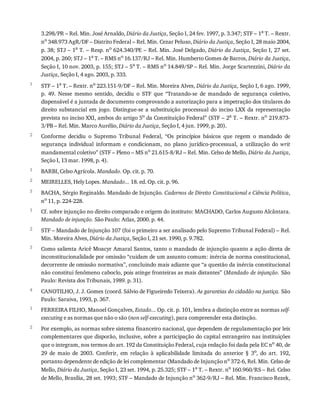 1
2
1
2
3
1
2
3
4
1
2
3.298/PR	–	Rel.	Min.	José	Arnaldo,	Diário	da	Justiça,	Seção	I,	24	fev.	1997,	p.	3.347;	STF	–	1a
	T.	–	Rextr.
no
	348.973	AgR/DF	–	Distrito	Federal	–	Rel.	Min.	Cezar	Peluso,	Diário	da	Justiça,	Seção	I,	28	maio	2004,
p.	38;	STJ	–	1a
	T.	–	Resp.	no
	624.340/PE	–	Rel.	Min.	José	Delgado,	Diário	da	Justiça,	Seção	I,	27	set.
2004,	p.	260;	STJ	–	1a
	T.	–	RMS	no
	16.137/RJ	–	Rel.	Min.	Humberto	Gomes	de	Barros,	Diário	da	Justiça,
Seção	I,	10	nov.	2003,	p.	155;	STJ	–	5a
	T.	–	RMS	no
	14.849/SP	–	Rel.	Min.	Jorge	Scartezzini,	Diário	da
Justiça,	Seção	I,	4	ago.	2003,	p.	333.
STF	–	1a	T.	–	Rextr.	no	223.151-9/DF	–	Rel.	Min.	Moreira	Alves,	Diário	da	Justiça,	Seção	I,	6	ago.	1999,
p.	 49.	 Nesse	 mesmo	 sentido,	 decidiu	 o	 STF	 que	 “Tratando-se	 de	 mandado	 de	 segurança	 coletivo,
dispensável	é	a	juntada	de	documento	comprovando	a	autorização	para	a	impetração	dos	titulares	do
direito	 substancial	 em	 jogo.	 Distingue-se	 a	 substituição	 processual	 do	 inciso	 LXX	 da	 representação
prevista	no	inciso	XXI,	ambos	do	artigo	5o
	da	Constituição	Federal”	(STF	–	2a
	T.	–	Rextr.	no
	219.873-
3/PB	–	Rel.	Min.	Marco	Aurélio,	Diário	da	Justiça,	Seção	I,	4	jun.	1999,	p.	20).
Conforme	 decidiu	 o	 Supremo	 Tribunal	 Federal,	 “Os	 princípios	 básicos	 que	 regem	 o	 mandado	 de
segurança	 individual	 informam	 e	 condicionam,	 no	 plano	 jurídico-processual,	 a	 utilização	 do	 writ
mandamental	coletivo”	(STF	–	Pleno	–	MS	no	21.615-8/RJ	–	Rel.	Min.	Celso	de	Mello,	Diário	da	Justiça,
Seção	I,	13	mar.	1998,	p.	4).
BARBI,	Celso	Agrícola.	Mandado.	Op.	cit.	p.	70.
MEIRELLES,	Hely	Lopes.	Mandado...	18.	ed.	Op.	cit.	p.	96.
BACHA,	Sérgio	Reginaldo.	Mandado	de	Injunção.	Cadernos	de	Direito	Constitucional	e	Ciência	Política,
no	11,	p.	224-228.
Cf.	sobre	injunção	no	direito	comparado	e	origem	do	instituto:	MACHADO,	Carlos	Augusto	Alcântara.
Mandado	de	injunção.	São	Paulo:	Atlas,	2000.	p.	44.
STF	–	Mandado	de	Injunção	107	(foi	o	primeiro	a	ser	analisado	pelo	Supremo	Tribunal	Federal)	–	Rel.
Min.	Moreira	Alves,	Diário	da	Justiça,	Seção	I,	21	set.	1990,	p.	9.782.
Como	salienta	Aricê	Moacyr	Amaral	Santos,	tanto	o	mandado	de	injunção	quanto	a	ação	direta	de
inconstitucionalidade	por	omissão	“cuidam	de	um	assunto	comum:	inércia	de	norma	constitucional,
decorrente	de	omissão	normativa”,	concluindo	mais	adiante	que	“a	questão	da	inércia	constitucional
não	constitui	fenômeno	caboclo,	pois	atinge	fronteiras	as	mais	distantes”	(Mandado	de	injunção.	São
Paulo:	Revista	dos	Tribunais,	1989.	p.	31).
CANOTILHO,	J.	J.	Gomes	(coord.	Sálvio	de	Figueiredo	Teixera).	As	garantias	do	cidadão	na	justiça.	São
Paulo:	Saraiva,	1993,	p.	367.
FERREIRA	FILHO,	Manoel	Gonçalves,	Estado...	Op.	cit.	p.	101,	lembra	a	distinção	entre	as	normas	self-
executing	e	as	normas	que	não	o	são	(non	self-executing),	para	compreender	esta	distinção.
Por	exemplo,	as	normas	sobre	sistema	financeiro	nacional,	que	dependem	de	regulamentação	por	leis
complementares	que	disporão,	inclusive,	sobre	a	participação	do	capital	estrangeiro	nas	instituições
que	o	integram,	nos	termos	do	art.	192	da	Constituição	Federal,	cuja	redação	foi	dada	pela	EC	no
	40,	de
29	 de	 maio	 de	 2003.	 Conferir,	 em	 relação	 à	 aplicabilidade	 limitada	 do	 anterior	 §	 3o,	 do	 art.	 192,
portanto	dependente	de	edição	de	lei	complementar	(Mandado	de	Injunção	no	372-6,	Rel.	Min.	Celso	de
Mello,	Diário	da	Justiça,	Seção	I,	23	set.	1994,	p.	25.325;	STF	–	1a
	T.	–	Rextr.	no
	160.960/RS	–	Rel.	Celso
de	Mello,	Brasília,	28	set.	1993;	STF	–	Mandado	de	Injunção	no
	362-9/RJ	–	Rel.	Min.	Francisco	Rezek,
 