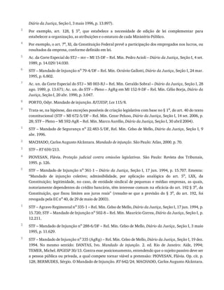 3
4
5
6
7
8
9
1
2
3
4
5
1
2
3
Diário	da	Justiça,	Seção	I,	3	maio	1996,	p.	13.897).
Por	 exemplo,	 art.	 128,	 §	 5o
,	 que	 estabelece	 a	 necessidade	 de	 edição	 de	 lei	 complementar	 para
estabelecer	a	organização,	as	atribuições	e	o	estatuto	de	cada	Ministério	Público.
Por	exemplo,	o	art.	7o
,	XI,	da	Constituição	Federal	prevê	a	participação	dos	empregados	nos	lucros,	ou
resultados	da	empresa,	conforme	definido	em	lei.
Ac.	da	Corte	Especial	do	STJ	–	mv	–	MI	15-DF	–	Rel.	Min.	Pedro	Acioli	–	Diário	da	Justiça,	Seção	I,	4	set.
1989,	p.	14.029/14.030.
STF	–	Mandado	de	Injunção	no
	79-4/DF	–	Rel.	Min.	Octávio	Gallotti,	Diário	da	Justiça,	Seção	I,	24	mar.
1995,	p.	6.802.
Ac.	un.	da	Corte	Especial	do	STJ	–	MI	003-RJ	–	Rel.	Min.	Geraldo	Sobral	–	Diário	da	Justiça,	Seção	I,	28
ago.	1989,	p.	13.671;	Ac.	un.	do	STF	–	Pleno	–	AgRg	em	MI	152-9-DF	–	Rel.	Min.	Célio	Borja,	Diário	da
Justiça,	Seção	I,	20	abr.	1990,	p.	3.047.
PORTO,	Odyr.	Mandado	de	injunção.	RJTJESP,	Lex	115/8.
Trata-se,	na	hipótese,	das	exceções	possíveis	de	criação	legislativa	com	base	no	§	1o
,	do	art.	40	do	texto
constitucional	(STF	–	MI	672-5/DF	–	Rel.	Min.	Cezar	Peluso,	Diário	da	Justiça,	Seção	I,	14	set.	2006,	p.
28;	STF	–	Pleno	–	MI	592-AgR	–	Rel.	Min.	Marco	Aurélio,	Diário	da	Justiça,	Seção	I,	30	abril	2004).
STF	–	Mandado	de	Segurança	no
	22.483-5/DF,	Rel.	Min.	Celso	de	Mello,	Diário	da	Justiça,	Seção	I,	9
abr.	1996.
MACHADO,	Carlos	Augusto	Alcântara.	Mandado	de	injunção.	São	Paulo:	Atlas,	2000.	p.	70.
STF	–	RT	659/213.
PIOVESAN,	 Flávia.	 Proteção	 judicial	 contra	 omissões	 legislativas.	 São	 Paulo:	 Revista	 dos	 Tribunais,
1995.	p.	126.
STF	–	Mandado	de	Injunção	no	361-1	–	Diário	da	Justiça,	Seção	I,	17	jun.	1994,	p.	15.707.	Ementa:
“Mandado	 de	 injunção	 coletivo;	 admissibilidade,	 por	 aplicação	 analógica	 do	 art.	 5o,	 LXX,	 da
Constituição;	legitimidade,	no	caso,	de	entidade	sindical	de	pequenas	e	médias	empresas,	as	quais,
notoriamente	dependentes	do	crédito	bancário,	têm	interesse	comum	na	eficácia	do	art.	192	§	3o
,	da
Constituição,	 que	 fixou	 limites	 aos	 juros	 reais”	 (ressalte-se	 que	 a	 previsão	 do	 §	 3o,	 do	 art.	 192,	 foi
revogada	pela	EC	no	40,	de	29	de	maio	de	2003).
STF	–	Agravo	Regimental	no
	335-1	–	Rel.	Min.	Celso	de	Mello,	Diário	da	Justiça,	Seção	I,	17	jun.	1994,	p.
15.720;	STF	–	Mandado	de	Injunção	no
	502-8	–	Rel.	Min.	Maurício	Correa,	Diário	da	Justiça,	Seção	I,	p.
12.211.
STF	–	Mandado	de	Injunção	no
	288-6/DF	–	Rel.	Min.	Celso	de	Mello,	Diário	da	Justiça,	Seção	I,	3	maio
1995,	p.	11.629.
STF	–	Mandado	de	Injunção	no
	335	(AgRg)	–	Rel.	Min.	Celso	de	Mello,	Diário	da	Justiça,	Seção	I,	19	dez.
1994.	 No	 mesmo	 sentido:	 DANTAS,	 Ivo.	 Mandado	 de	 injunção.	 2.	 ed.	 Rio	 de	 Janeiro:	 Aide,	 1994;
TEMER,	Michel.	RPGESP	30/13.	Contra	esse	posicionamento,	entendendo	que	o	sujeito	passivo	deve	ser
a	pessoa	pública	ou	privada,	a	qual	compete	tornar	viável	a	pretensão:	PIOVESAN,	Flávia.	Op.	cit.	p.
128;	BERMUDES,	Sérgio.	O	Mandado	de	Injunção.	RT	642/24;	MACHADO,	Carlos	Augusto	Alcântara.
 