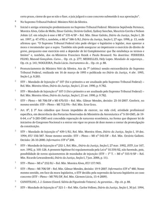 4
5
1
2
1
1
2
3
4
1
2
3
4
certo	prazo,	ciente	de	que	se	não	o	fizer,	o	juiz	julgará	o	caso	concreto	submetido	à	sua	apreciação”.
No	Supremo	Tribunal	Federal:	Ministro	Néri	da	Silveira.
Inicial	e	antiga	orientação	predominante	no	Supremo	Tribunal	Federal:	Ministros	Sepúlveda	Pertence,
Moreira	Alves,	Celso	de	Mello,	Ilmar	Galvão,	Octávio	Galloti,	Sydney	Sanches,	Maurício	Corrêa	e	Nelson
Jobim	(cf.	em	relação	à	esse	o	MI	no	535-4/SP	–	Rel.	Min.	Ilmar	Galvão,	Diário	da	Justiça,	Seção	I,	26
set.	1997,	p.	47.478)	e,	também,	o	MI	no	586-5/RJ,	Diário	da	Justiça,	Seção	I,	27	ago.	1998,	p.	13,	onde
afirmou	que:	“O	Supremo	Tribunal	Federal	não	pode	obrigar	o	legislativo	a	legislar,	mas	apontar	a
mora	e	recomendar	que	a	supra.	Também	não	pode	assegurar	ao	impetrante	o	exercício	do	direito	de
greve,	porquanto	esse	exercício	está	a	depender	de	lei	Complementar	que	lhe	estabeleça	os	termos	e
limites”	 e,	 também,	 dos	 ex-Ministros	 Francisco	 Rezek	 e	 Paulo	 Brossard.	 Na	 doutrina:	 FERREIRA
FILHO,	Manoel	Gonçalves.	Curso...	Op.	cit.	p.	277;	MEIRELLES,	Hely	Lopes.	Mandado	de	segurança...
Op.	cit.	p.	141;	NOGUEIRA,	Paulo	Lúcio.	Instrumentos	de...	Op.	cit.	p.	88.
Pronunciamento	do	Ministro	Néri	da	Silveira.	Ata	da	7a	(sétima)	sessão	extraordinária	do	Supremo
Tribunal	Federal,	realizada	em	16	de	março	de	1995	e	publicada	no	Diário	da	Justiça,	 4	 abr.	 1995,
Seção	I,	p.	8.265.
STF	–	Mandado	de	Injunção	no	107	(foi	o	primeiro	a	ser	analisado	pelo	Supremo	Tribunal	Federal)	–
Rel.	Min.	Moreira	Alves,	Diário	da	Justiça,	Seção	I,	21	set.	1990,	p.	9.782.
STF	–	Mandado	de	Injunção	no	107-3	(foi	o	primeiro	a	ser	analisado	pelo	Supremo	Tribunal	Federal)	–
Rel.	Min.	Moreira	Alves,	Diário	da	Justiça,	Seção	I,	21	set.	1990,	p.	9.782.
STF	–	Pleno	–	MI	708/DF	e	MI	670/ES	–	Rel.	Min.	Gilmar	Mendes,	decisão:	25-10-2007.	Conferir,	no
mesmo	sentido:	STF	–	Pleno	–	MI	712/PA	–	Rel.	Min.	Eros	Grau.
Art.	 8o,	 §	 3o	 Aos	 cidadãos	 que	 foram	 impedidos	 de	 exercer,	 na	 vida	 civil,	 atividade	 profissional
específica,	em	decorrência	das	Portarias	Reservadas	do	Ministério	da	Aeronáutica	no	S-50-GM5,	de	19-
6-64,	e	no	S-285-GM5	será	concedida	reparação	de	natureza	econômica,	na	forma	que	dispuser	lei	de
iniciativa	do	Congresso	Nacional	e	a	entrar	em	vigor	no	prazo	de	doze	meses	a	contar	da	promulgação
da	constituição.
STF	–	Mandado	de	Injunção	no	439-1/RJ,	Rel.	Min.	Moreira	Alves,	Diário	da	Justiça,	Seção	I,	19	dez.
1994;	RTJ	158/387.	Nesse	mesmo	sentido:	STF	–	Pleno	–	MI	no	543/DF	–	Rel.	Min.	Octávio	Gallotti.
Decisão:	26-10-2000.	Informativo	STF	no	208.
STF	–	Mandado	de	Injunção	no
	232-1,	Rel.	Min.,	Diário	da	Justiça,	Seção	I,	27	mar.	1992,	JSTF,	Lex	167,
nov.	1992,	p.	105-128.	A	presente	hipótese	foi	regulamentada	pela	Lei	no
	10.559/02,	não	havendo,	pois,
possibilidade	de	novos	ajuizamentos	de	mandados	de	injunção	(STF	–	1a	T.	–	MI	no	555-9/SP	–	Rel.
Min.	Ricardo	Lewandowski,	Diário	da	Justiça,	Seção	I,	7	jun.	2006,	p.	11).
STF	–	Pleno	–	MI	no	232/RJ	–	Rel.	Min.	Moreira	Alves,	RTJ	137/965.
STF	–	Pleno	–	MI	708/DF	–	Rel.	Min.	Gilmar	Mendes,	decisão:	19-9-2007.	Informativo	STF	no	480.	Nesse
mesmo	sentido,	em	face	da	mora	legislativa,	o	STF	decidiu	pela	supressão	da	lacuna	legislativa	ao	caso
concreto	(STF	–	Pleno	–	MI	795/DF,	Rel.	Min.	Cármen	Lúcia,	15-4-2009).
CANOTILHO,	J.	J.	Gomes	(Coord.	Sálvio	de	Figueiredo	Teixera).	As	garantias...	Op.	cit.	p.	88.
STF	–	Mandado	de	Injunção	no	321-1	–	Rel.	Min.	Carlos	Velloso,	Diário	da	Justiça,	Seção	I,	30	jul.	1994,
 