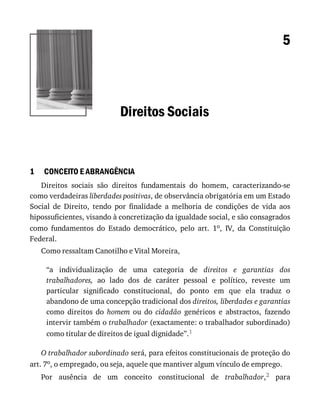 1
5
Direitos	Sociais
CONCEITO	E	ABRANGÊNCIA
Direitos	 sociais	 são	 direitos	 fundamentais	 do	 homem,	 caracterizando-se
como	verdadeiras	liberdades	positivas,	de	observância	obrigatória	em	um	Estado
Social	 de	 Direito,	 tendo	 por	 finalidade	 a	 melhoria	 de	 condições	 de	 vida	 aos
hipossuficientes,	visando	à	concretização	da	igualdade	social,	e	são	consagrados
como	 fundamentos	 do	 Estado	 democrático,	 pelo	 art.	 1o,	 IV,	 da	 Constituição
Federal.
Como	ressaltam	Canotilho	e	Vital	Moreira,
“a	 individualização	 de	 uma	 categoria	 de	 direitos	 e	 garantias	 dos
trabalhadores,	 ao	 lado	 dos	 de	 caráter	 pessoal	 e	 político,	 reveste	 um
particular	 significado	 constitucional,	 do	 ponto	 em	 que	 ela	 traduz	 o
abandono	de	uma	concepção	tradicional	dos	direitos,	liberdades	e	garantias
como	 direitos	 do	 homem	 ou	 do	 cidadão	 genéricos	 e	 abstractos,	 fazendo
intervir	também	o	trabalhador	(exactamente:	o	trabalhador	subordinado)
como	titular	de	direitos	de	igual	dignidade”.1
O	trabalhador	subordinado	será,	para	efeitos	constitucionais	de	proteção	do
art.	7o,	o	empregado,	ou	seja,	aquele	que	mantiver	algum	vínculo	de	emprego.
Por	 ausência	 de	 um	 conceito	 constitucional	 de	 trabalhador,2	 para
 