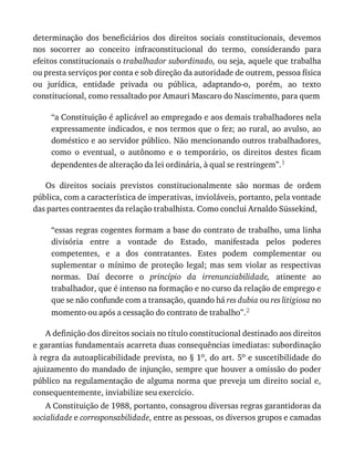 determinação	 dos	 beneficiários	 dos	 direitos	 sociais	 constitucionais,	 devemos
nos	 socorrer	 ao	 conceito	 infraconstitucional	 do	 termo,	 considerando	 para
efeitos	constitucionais	o	trabalhador	subordinado,	ou	seja,	aquele	que	trabalha
ou	presta	serviços	por	conta	e	sob	direção	da	autoridade	de	outrem,	pessoa	física
ou	 jurídica,	 entidade	 privada	 ou	 pública,	 adaptando-o,	 porém,	 ao	 texto
constitucional,	como	ressaltado	por	Amauri	Mascaro	do	Nascimento,	para	quem
“a	Constituição	é	aplicável	ao	empregado	e	aos	demais	trabalhadores	nela
expressamente	indicados,	e	nos	termos	que	o	fez;	ao	rural,	ao	avulso,	ao
doméstico	e	ao	servidor	público.	Não	mencionando	outros	trabalhadores,
como	 o	 eventual,	 o	 autônomo	 e	 o	 temporário,	 os	 direitos	 destes	 ficam
dependentes	de	alteração	da	lei	ordinária,	à	qual	se	restringem”.1
Os	 direitos	 sociais	 previstos	 constitucionalmente	 são	 normas	 de	 ordem
pública,	com	a	característica	de	imperativas,	invioláveis,	portanto,	pela	vontade
das	partes	contraentes	da	relação	trabalhista.	Como	conclui	Arnaldo	Süssekind,
“essas	regras	cogentes	formam	a	base	do	contrato	de	trabalho,	uma	linha
divisória	 entre	 a	 vontade	 do	 Estado,	 manifestada	 pelos	 poderes
competentes,	 e	 a	 dos	 contratantes.	 Estes	 podem	 complementar	 ou
suplementar	 o	 mínimo	 de	 proteção	 legal;	 mas	 sem	 violar	 as	 respectivas
normas.	 Daí	 decorre	 o	 princípio	 da	 irrenunciabilidade,	 atinente	 ao
trabalhador,	que	é	intenso	na	formação	e	no	curso	da	relação	de	emprego	e
que	se	não	confunde	com	a	transação,	quando	há	res	dubia	ou	res	litigiosa	no
momento	ou	após	a	cessação	do	contrato	de	trabalho”.2
A	definição	dos	direitos	sociais	no	título	constitucional	destinado	aos	direitos
e	garantias	fundamentais	acarreta	duas	consequências	imediatas:	subordinação
à	regra	da	autoaplicabilidade	prevista,	no	§	1o,	do	art.	5o	e	suscetibilidade	do
ajuizamento	do	mandado	de	injunção,	sempre	que	houver	a	omissão	do	poder
público	na	regulamentação	de	alguma	norma	que	preveja	um	direito	social	e,
consequentemente,	inviabilize	seu	exercício.
A	Constituição	de	1988,	portanto,	consagrou	diversas	regras	garantidoras	da
socialidade	e	corresponsabilidade,	entre	as	pessoas,	os	diversos	grupos	e	camadas
 