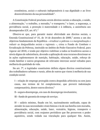 econômicos,	sociais	 e	 culturais	 indispensáveis	 à	 sua	 dignidade	 e	 ao	 livre
desenvolvimento	da	sua	personalidade”.
A	Constituição	Federal	proclama	serem	direitos	sociais	a	educação,	a	saúde,
a	alimentação,1	o	trabalho,	a	moradia,2	o	transporte,3	o	lazer,	a	segurança,	a
previdência	 social,	 a	 proteção	 à	 maternidade	 e	 à	 infância,	 a	 assistência	 aos
desamparados	(CF,	art.	6o).4
Observe-se	 que,	 para	 garantir	 maior	 efetividade	 aos	 direitos	 sociais,	 a
Emenda	Constitucional	no	31,	de	14	de	dezembro	de	2000,5	 atenta	 a	 um	 dos
objetivos	fundamentais	da	República	–	erradicar	a	pobreza	e	a	marginalização	e
reduzir	 as	 desigualdades	 sociais	 e	 regionais	 –,	 criou	 o	 Fundo	 de	 Combate	 e
Erradicação	da	Pobreza,	instituído	no	âmbito	do	Poder	Executivo	Federal,	para
vigorar	até	2010,	e	tendo	por	objetivo	viabilizar	a	todos	os	brasileiros	acesso	a
níveis	dignos	de	subsistência,	devendo	a	aplicação	de	seus	recursos	direcionar-se
às	 ações	 suplementares	 de	 nutrição,	 habitação,	 educação,	 saúde,	 reforço	 de
renda	familiar	e	outros	programas	de	relevante	interesse	social	voltados	para
melhoria	da	qualidade	de	vida.
No	art.	7o,	o	legislador	constituinte	definiu	alguns	direitos	constitucionais
dos	trabalhadores	urbanos	e	rurais,	além	de	outros	que	visem	à	melhoria	de	sua
condição	social:
I	–	relação	de	emprego	protegida	contra	despedida	arbitrária	ou	sem	justa
causa,	 nos	 termos	 de	 lei	 complementar,	 que	 preverá	 indenização
compensatória,	dentre	outros	direitos;6
II	–	seguro-desemprego,	em	caso	de	desemprego	involuntário;
III	–	fundo	de	garantia	do	tempo	de	serviço;
IV	 –	 salário	 mínimo,	 fixado	 em	 lei,	 nacionalmente	 unificado,	 capaz	 de
atender	às	suas	necessidades	vitais	básicas	e	às	de	sua	família	com	moradia,
alimentação,	 educação,	 saúde,	 lazer,	 vestuário,	 higiene,	 transporte	 e
previdência	 social,	 com	 reajustes	 periódicos	 que	 lhe	 preservem	 o	 poder
aquisitivo,	 sendo	 vedada	 sua	 vinculação	 para	 qualquer	 fim.	 Assim,
 