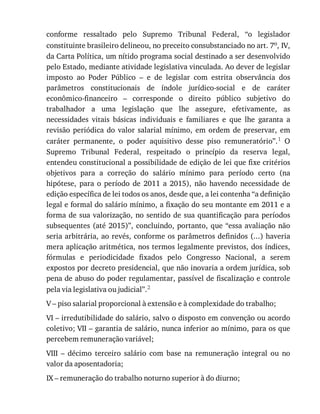 conforme	 ressaltado	 pelo	 Supremo	 Tribunal	 Federal,	 “o	 legislador
constituinte	brasileiro	delineou,	no	preceito	consubstanciado	no	art.	7o,	IV,
da	Carta	Política,	um	nítido	programa	social	destinado	a	ser	desenvolvido
pelo	Estado,	mediante	atividade	legislativa	vinculada.	Ao	dever	de	legislar
imposto	 ao	 Poder	 Público	 –	 e	 de	 legislar	 com	 estrita	 observância	 dos
parâmetros	 constitucionais	 de	 índole	 jurídico-social	 e	 de	 caráter
econômico-financeiro	 –	 corresponde	 o	 direito	 público	 subjetivo	 do
trabalhador	 a	 uma	 legislação	 que	 lhe	 assegure,	 efetivamente,	 as
necessidades	 vitais	 básicas	 individuais	 e	 familiares	 e	 que	 lhe	 garanta	 a
revisão	 periódica	 do	 valor	 salarial	 mínimo,	 em	 ordem	 de	 preservar,	 em
caráter	 permanente,	 o	 poder	 aquisitivo	 desse	 piso	 remuneratório”.1	 O
Supremo	 Tribunal	 Federal,	 respeitado	 o	 princípio	 da	 reserva	 legal,
entendeu	constitucional	a	possibilidade	de	edição	de	lei	que	fixe	critérios
objetivos	 para	 a	 correção	 do	 salário	 mínimo	 para	 período	 certo	 (na
hipótese,	 para	 o	 período	 de	 2011	 a	 2015),	 não	 havendo	 necessidade	 de
edição	específica	de	lei	todos	os	anos,	desde	que,	a	lei	contenha	“a	definição
legal	e	formal	do	salário	mínimo,	a	fixação	do	seu	montante	em	2011	e	a
forma	de	sua	valorização,	no	sentido	de	sua	quantificação	para	períodos
subsequentes	(até	2015)”,	concluindo,	portanto,	que	“essa	avaliação	não
seria	arbitrária,	ao	revés,	conforme	os	parâmetros	definidos	(...)	haveria
mera	aplicação	aritmética,	nos	termos	legalmente	previstos,	dos	índices,
fórmulas	 e	 periodicidade	 fixados	 pelo	 Congresso	 Nacional,	 a	 serem
expostos	por	decreto	presidencial,	que	não	inovaria	a	ordem	jurídica,	sob
pena	de	abuso	do	poder	regulamentar,	passível	de	fiscalização	e	controle
pela	via	legislativa	ou	judicial”.2
V	–	piso	salarial	proporcional	à	extensão	e	à	complexidade	do	trabalho;
VI	–	irredutibilidade	do	salário,	salvo	o	disposto	em	convenção	ou	acordo
coletivo;	VII	–	garantia	de	salário,	nunca	inferior	ao	mínimo,	para	os	que
percebem	remuneração	variável;
VIII	 –	 décimo	 terceiro	 salário	 com	 base	 na	 remuneração	 integral	 ou	 no
valor	da	aposentadoria;
IX	–	remuneração	do	trabalho	noturno	superior	à	do	diurno;
 