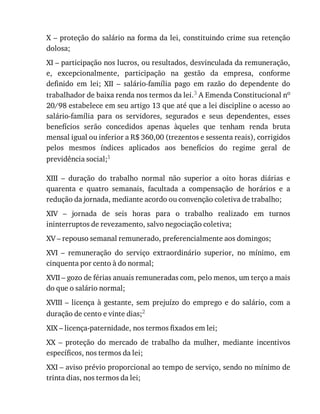 X	–	proteção	do	salário	na	forma	da	lei,	constituindo	crime	sua	retenção
dolosa;
XI	–	participação	nos	lucros,	ou	resultados,	desvinculada	da	remuneração,
e,	 excepcionalmente,	 participação	 na	 gestão	 da	 empresa,	 conforme
definido	 em	 lei;	 XII	 –	 salário-família	 pago	 em	 razão	 do	 dependente	 do
trabalhador	de	baixa	renda	nos	termos	da	lei.3	A	Emenda	Constitucional	no
20/98	estabelece	em	seu	artigo	13	que	até	que	a	lei	discipline	o	acesso	ao
salário-família	 para	 os	 servidores,	 segurados	 e	 seus	 dependentes,	 esses
benefícios	 serão	 concedidos	 apenas	 àqueles	 que	 tenham	 renda	 bruta
mensal	igual	ou	inferior	a	R$	360,00	(trezentos	e	sessenta	reais),	corrigidos
pelos	 mesmos	 índices	 aplicados	 aos	 benefícios	 do	 regime	 geral	 de
previdência	social;1
XIII	 –	 duração	 do	 trabalho	 normal	 não	 superior	 a	 oito	 horas	 diárias	 e
quarenta	 e	 quatro	 semanais,	 facultada	 a	 compensação	 de	 horários	 e	 a
redução	da	jornada,	mediante	acordo	ou	convenção	coletiva	de	trabalho;
XIV	 –	 jornada	 de	 seis	 horas	 para	 o	 trabalho	 realizado	 em	 turnos
ininterruptos	de	revezamento,	salvo	negociação	coletiva;
XV	–	repouso	semanal	remunerado,	preferencialmente	aos	domingos;
XVI	 –	 remuneração	 do	 serviço	 extraordinário	 superior,	 no	 mínimo,	 em
cinquenta	por	cento	à	do	normal;
XVII	–	gozo	de	férias	anuais	remuneradas	com,	pelo	menos,	um	terço	a	mais
do	que	o	salário	normal;
XVIII	 –	 licença	 à	 gestante,	 sem	 prejuízo	 do	 emprego	 e	 do	 salário,	 com	 a
duração	de	cento	e	vinte	dias;2
XIX	–	licença-paternidade,	nos	termos	fixados	em	lei;
XX	 –	 proteção	 do	 mercado	 de	 trabalho	 da	 mulher,	 mediante	 incentivos
específicos,	nos	termos	da	lei;
XXI	–	aviso	prévio	proporcional	ao	tempo	de	serviço,	sendo	no	mínimo	de
trinta	dias,	nos	termos	da	lei;
 
