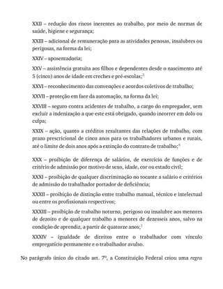 XXII	–	redução	dos	riscos	inerentes	ao	trabalho,	por	meio	de	normas	de
saúde,	higiene	e	segurança;
XXIII	–	adicional	de	remuneração	para	as	atividades	penosas,	insalubres	ou
perigosas,	na	forma	da	lei;
XXIV	–	aposentadoria;
XXV	–	assistência	gratuita	aos	filhos	e	dependentes	desde	o	nascimento	até
5	(cinco)	anos	de	idade	em	creches	e	pré-escolas;3
XXVI	–	reconhecimento	das	convenções	e	acordos	coletivos	de	trabalho;
XXVII	–	proteção	em	face	da	automação,	na	forma	da	lei;
XXVIII	–	seguro	contra	acidentes	de	trabalho,	a	cargo	do	empregador,	sem
excluir	a	indenização	a	que	este	está	obrigado,	quando	incorrer	em	dolo	ou
culpa;
XXIX	–	ação,	quanto	a	créditos	resultantes	das	relações	de	trabalho,	com
prazo	prescricional	de	cinco	anos	para	os	trabalhadores	urbanos	e	rurais,
até	o	limite	de	dois	anos	após	a	extinção	do	contrato	de	trabalho;4
XXX	 –	 proibição	 de	 diferença	 de	 salários,	 de	 exercício	 de	 funções	 e	 de
critério	de	admissão	por	motivo	de	sexo,	idade,	cor	ou	estado	civil;
XXXI	–	proibição	de	qualquer	discriminação	no	tocante	a	salário	e	critérios
de	admissão	do	trabalhador	portador	de	deficiência;
XXXII	–	proibição	de	distinção	entre	trabalho	manual,	técnico	e	intelectual
ou	entre	os	profissionais	respectivos;
XXXIII	–	proibição	de	trabalho	noturno,	perigoso	ou	insalubre	aos	menores
de	dezoito	e	de	qualquer	trabalho	a	menores	de	dezesseis	anos,	salvo	na
condição	de	aprendiz,	a	partir	de	quatorze	anos;1
XXXIV	 –	 igualdade	 de	 direitos	 entre	 o	 trabalhador	 com	 vínculo
empregatício	permanente	e	o	trabalhador	avulso.
No	parágrafo	único	do	citado	art.	7o,	 a	 Constituição	 Federal	 criou	 uma	 regra
 