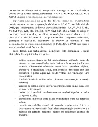 •
•
•
•
•
•
deextensão	 dos	 direitos	 sociais,	 assegurando	 à	 categoria	 dos	 trabalhadores
domésticos	os	direitos	previstos	nos	incisos	IV,	VI,	VIII,	XV,	XVII,	XVIII,	XIX,	XXI	e
XXIV,	bem	como	a	sua	integração	à	previdência	social.
Importante	 ampliação	 no	 gozo	 dos	 direitos	 sociais	 aos	 trabalhadores
domésticos	 ocorreu	 com	 a	 aprovação	 da	 histórica	 EC	 no	 72,	 de	 2	 de	 abril	 de
2013,	que	lhes	assegurou	os	direitos	previstos	nos	incisos	IV,	VI,	VII,	VIII,	X,	XIII,
XV,	XVI,	XVII,	XVIII,	XIX,	XXI,	XXII,	XXIV,	XXVI,	XXX,	XXXI	e	XXXIII	do	artigo	7o
do	 texto	 constitucional	 e,	 atendidas	 as	 condições	 estabelecidas	 em	 lei	 e
observada	 a	 simplificação	 do	 cumprimento	 das	 obrigações	 tributárias,
principais	 e	 acessórias,	 decorrentes	 da	 relação	 de	 trabalho	 e	 suas
peculiaridades,	os	previstos	nos	incisos	I,	II,	III,	IX,	XII,	XXV	e	XXVIII,	bem	como	a
sua	integração	à	previdência	social.
Dessa	 forma,	 aos	 trabalhadores	 domésticos	 está	 assegurada	 a	 plena
efetividade	dos	seguintes	direitos	sociais:
salário	 mínimo,	 fixado	 em	 lei,	 nacionalmente	 unificado,	 capaz	 de
atender	 às	 suas	 necessidades	 vitais	 básicas	 e	 às	 de	 sua	 família	 com
moradia,	 alimentação,	 educação,	 saúde,	 lazer,	 vestuário,	 higiene,
transporte	 e	 previdência	 social,	 com	 reajustes	 periódicos	 que	 lhes
preservem	 o	 poder	 aquisitivo,	 sendo	 vedada	 sua	 vinculação	 para
qualquer	fim;
irredutibilidade	do	salário,	salvo	o	disposto	em	convenção	ou	acordo
coletivo;
garantia	de	salário,	nunca	inferior	ao	mínimo,	para	os	que	percebem
remuneração	variável;
décimo	terceiro	salário	com	base	na	remuneração	integral	ou	no	valor
da	aposentadoria;
proteção	do	salário	na	forma	da	lei,	constituindo	crime	sua	retenção
dolosa;
duração	 do	 trabalho	 normal	 não	 superior	 a	 oito	 horas	 diárias	 e
quarenta	e	quatro	semanais,	facultadas	a	compensação	de	horários	e	a
redução	 da	 jornada,	 mediante	 acordo	 ou	 convenção	 coletiva	 de
trabalho;
 