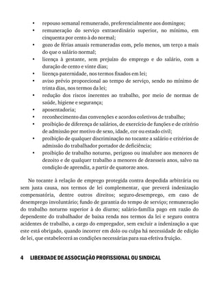 •
•
•
•
•
•
•
•
•
•
•
•
4
repouso	semanal	remunerado,	preferencialmente	aos	domingos;
remuneração	 do	 serviço	 extraordinário	 superior,	 no	 mínimo,	 em
cinquenta	por	cento	à	do	normal;
gozo	de	férias	anuais	remuneradas	com,	pelo	menos,	um	terço	a	mais
do	que	o	salário	normal;
licença	 à	 gestante,	 sem	 prejuízo	 do	 emprego	 e	 do	 salário,	 com	 a
duração	de	cento	e	vinte	dias;
licença-paternidade,	nos	termos	fixados	em	lei;
aviso	prévio	proporcional	ao	tempo	de	serviço,	sendo	no	mínimo	de
trinta	dias,	nos	termos	da	lei;
redução	 dos	 riscos	 inerentes	 ao	 trabalho,	 por	 meio	 de	 normas	 de
saúde,	higiene	e	segurança;
aposentadoria;
reconhecimento	das	convenções	e	acordos	coletivos	de	trabalho;
proibição	de	diferença	de	salários,	de	exercício	de	funções	e	de	critério
de	admissão	por	motivo	de	sexo,	idade,	cor	ou	estado	civil;
proibição	de	qualquer	discriminação	no	tocante	a	salário	e	critérios	de
admissão	do	trabalhador	portador	de	deficiência;
proibição	de	trabalho	noturno,	perigoso	ou	insalubre	aos	menores	de
dezoito	e	de	qualquer	trabalho	a	menores	de	dezesseis	anos,	salvo	na
condição	de	aprendiz,	a	partir	de	quatorze	anos.
No	tocante	à	relação	de	emprego	protegida	contra	despedida	arbitrária	ou
sem	 justa	 causa,	 nos	 termos	 de	 lei	 complementar,	 que	 preverá	 indenização
compensatória,	 dentre	 outros	 direitos;	 seguro-desemprego,	 em	 caso	 de
desemprego	involuntário;	fundo	de	garantia	do	tempo	de	serviço;	remuneração
do	 trabalho	 noturno	 superior	 à	 do	 diurno;	 salário-família	 pago	 em	 razão	 do
dependente	do	trabalhador	de	baixa	renda	nos	termos	da	lei	e	seguro	contra
acidentes	de	trabalho,	a	cargo	do	empregador,	sem	excluir	a	indenização	a	que
este	está	obrigado,	quando	incorrer	em	dolo	ou	culpa	há	necessidade	de	edição
de	lei,	que	estabelecerá	as	condições	necessárias	para	sua	efetiva	fruição.
LIBERDADE	DE	ASSOCIAÇÃO	PROFISSIONAL	OU	SINDICAL
 