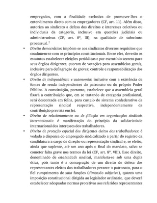 •
•
•
•
empregados,	 com	 a	 finalidade	 exclusiva	 de	 promover-lhes	 o
entendimento	direto	com	os	empregadores	(CF,	art.	11).	Além	disso,
autoriza	 ao	 sindicato	 a	 defesa	 dos	 direitos	 e	 interesses	 coletivos	 ou
individuais	 da	 categoria,	 inclusive	 em	 questões	 judiciais	 ou
administrativas	 (CF,	 art.	 8o,	 III),	 na	 qualidade	 de	 substituto
processual.2
Direito	democrático:	impõem-se	aos	sindicatos	diversos	requisitos	que
coadunem-se	com	os	princípios	constitucionais.	Entre	eles,	deverão	os
estatutos	estabelecer	eleições	periódicas	e	por	escrutínio	secreto	para
seus	órgãos	dirigentes,	quorum	de	votações	para	assembleias	gerais,
inclusive	para	deflagração	de	greves;	controle	e	responsabilização	dos
órgãos	dirigentes.
Direito	 de	 independência	 e	 autonomia:	 inclusive	 com	 a	 existência	 de
fontes	 de	 renda	 independentes	 do	 patronato	 ou	 do	 próprio	 Poder
Público.	A	constituição,	portanto,	estabelece	que	a	assembleia	geral
fixará	 a	 contribuição	 que,	 em	 se	 tratando	 de	 categoria	 profissional,
será	descontada	em	folha,	para	custeio	do	sistema	confederativo	da
representação	 sindical	 respectiva,	 independentemente	 da
contribuição	prevista	em	lei.
Direito	 de	 relacionamento	 ou	 de	 filiação	 em	 organizações	 sindicais
internacionais:	 é	 manifestação	 do	 princípio	 da	 solidariedade
internacional	dos	interesses	dos	trabalhadores.
Direito	 de	 proteção	 especial	 dos	 dirigentes	 eleitos	 dos	 trabalhadores:	 é
vedada	a	dispensa	do	empregado	sindicalizado	a	partir	do	registro	da
candidatura	a	cargo	de	direção	ou	representação	sindical	e,	se	eleito,
ainda	 que	 suplente,	 até	 um	 ano	 após	 o	 final	 do	 mandato,	 salvo	 se
cometer	falta	grave	nos	termos	da	lei	(CF,	art.	8o,	VIII).	Esse	direito,
denominado	 de	 estabilidade	 sindical,	 manifesta-se	 sob	 uma	 dupla
ótica,	 pois	 tanto	 é	 a	 consagração	 de	 um	 direito	 de	 defesa	 dos
representantes	eleitos	dos	trabalhadores	perante	o	patronato,	para	o
fiel	 cumprimento	 de	 suas	 funções	 (dimensão	 subjetiva),	 quanto	 uma
imposição	constitucional	dirigida	ao	legislador	ordinário,	que	deverá
estabelecer	adequadas	normas	protetivas	aos	referidos	representantes
 