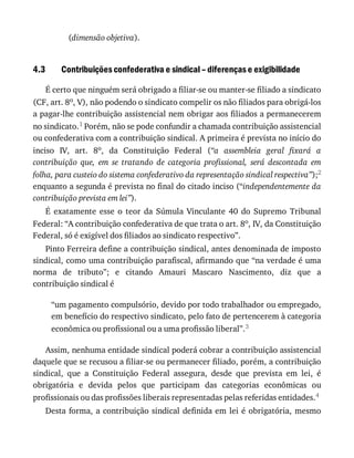 4.3
(dimensão	objetiva).
Contribuições	confederativa	e	sindical	–	diferenças	e	exigibilidade
É	certo	que	ninguém	será	obrigado	a	filiar-se	ou	manter-se	filiado	a	sindicato
(CF,	art.	8o,	V),	não	podendo	o	sindicato	compelir	os	não	filiados	para	obrigá-los
a	pagar-lhe	contribuição	assistencial	nem	obrigar	aos	filiados	a	permanecerem
no	sindicato.1	Porém,	não	se	pode	confundir	a	chamada	contribuição	assistencial
ou	confederativa	com	a	contribuição	sindical.	A	primeira	é	prevista	no	início	do
inciso	 IV,	 art.	 8o,	 da	 Constituição	 Federal	 (“a	 assembleia	 geral	 fixará	 a
contribuição	 que,	 em	 se	 tratando	 de	 categoria	 profissional,	 será	 descontada	 em
folha,	para	custeio	do	sistema	confederativo	da	representação	sindical	respectiva”);2
enquanto	a	segunda	é	prevista	no	final	do	citado	inciso	(“independentemente	da
contribuição	prevista	em	lei”).
É	 exatamente	 esse	 o	 teor	 da	 Súmula	 Vinculante	 40	 do	 Supremo	 Tribunal
Federal:	“A	contribuição	confederativa	de	que	trata	o	art.	8o,	IV,	da	Constituição
Federal,	só	é	exigível	dos	filiados	ao	sindicato	respectivo”.
Pinto	Ferreira	define	a	contribuição	sindical,	antes	denominada	de	imposto
sindical,	como	uma	contribuição	parafiscal,	afirmando	que	“na	verdade	é	uma
norma	 de	 tributo”;	 e	 citando	 Amauri	 Mascaro	 Nascimento,	 diz	 que	 a
contribuição	sindical	é
“um	pagamento	compulsório,	devido	por	todo	trabalhador	ou	empregado,
em	benefício	do	respectivo	sindicato,	pelo	fato	de	pertencerem	à	categoria
econômica	ou	profissional	ou	a	uma	profissão	liberal”.3
Assim,	nenhuma	entidade	sindical	poderá	cobrar	a	contribuição	assistencial
daquele	que	se	recusou	a	filiar-se	ou	permanecer	filiado,	porém,	a	contribuição
sindical,	 que	 a	 Constituição	 Federal	 assegura,	 desde	 que	 prevista	 em	 lei,	 é
obrigatória	 e	 devida	 pelos	 que	 participam	 das	 categorias	 econômicas	 ou
profissionais	ou	das	profissões	liberais	representadas	pelas	referidas	entidades.4
Desta	forma,	a	contribuição	sindical	definida	em	lei	é	obrigatória,	mesmo
 