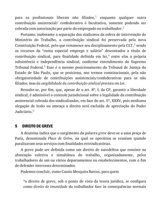 5
para	 os	 profissionais	 liberais	 não	 filiados,1	 enquanto	 qualquer	 outra
contribuição	 assistencial/	 confederativa	 é	 facultativa,	 somente	 podendo	 ser
cobrada	com	autorização	por	parte	do	empregado	ou	trabalhador.2
Portanto,	inobstante	a	separação	dos	sindicatos	da	esfera	de	intervenção	do
Ministério	 do	 Trabalho,	 a	 contribuição	 sindical	 foi	 preservada	 pela	 nova
Constituição	Federal,	pelo	que	remanesce	seu	disciplinamento	pela	CLT,3	sendo
os	 recursos	 da	 “conta	 especial	 emprego	 e	 salário”	 descontados	 a	 título	 de
contribuição	 sindical,	 para	 finalidade	 definida	 em	 lei,4	 entre	 elas	 a	 própria
subsistência	 e	 independência	 sindical,	 conforme	 entendimento	 do	 Supremo
Tribunal	Federal.5	Esse	é	o	mesmo	posicionamento	do	Tribunal	de	Justiça	do
Estado	 de	 São	 Paulo,	 que	 se	 posiciona,	 nos	 termos	 constitucionais,	 pela	 não
obrigatoriedade	 de	 contribuições	 assistenciais/confederativas	 para	 os	 não
filiados,	mas	da	exigibilidade	da	contribuição	sindical	prevista	em	Lei.
Ressalte-se,	por	fim,	que,	apesar	de	o	art.	8o,	I,	da	CF,	garantir	a	liberdade
sindical,	é	admissível	o	controle	jurisdicional	sobre	a	legalidade	da	contribuição
assistencial	cobrada	dos	sindicalizados,	em	face	do	art.	5o,	XXXV,	pois	nenhuma
alegação	 de	 lesão	 ou	 ameaça	 a	 direito	 será	 excluída	 de	 apreciação	 do	 Poder
Judiciário.6
DIREITO	DE	GREVE
A	doutrina	indica	que	o	surgimento	da	palavra	greve	deve-se	a	uma	praça	de
Paris,	 denominada	 Place	 de	 Grève,	 na	 qual	 os	 operários	 se	 reuniam	 quando
paralisavam	seus	serviços	com	finalidades	reivindicatórias.
A	greve	pode	ser	definida	como	um	direito	de	autodefesa	que	consiste	na
abstenção	 coletiva	 e	 simultânea	 do	 trabalho,	 organizadamente,	 pelos
trabalhadores	de	um	ou	vários	departamentos	ou	estabelecimentos,	com	o	fim
de	defender	interesses	determinados.
Podemos	concluir,	como	Cassio	Mesquita	Barros,	para	quem
“o	direito	de	greve,	sob	o	ponto	de	vista	da	teoria	jurídica,	se	configura
como	direito	de	imunidade	do	trabalhador	face	às	consequências	normais
 
