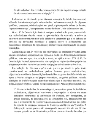 de	não	trabalhar.	Seu	reconhecimento	como	direito	implica	uma	permissão
de	não	cumprimento	de	uma	obrigação”.1
Incluem-se	 no	 direito	 de	 greve	 diversas	 situações	 de	 índole	 instrumental,
além	do	fato	de	o	empregado	não	trabalhar,	tais	como	a	atuação	de	piquetes
pacíficos,	passeatas,	reivindicações	em	geral,	a	propaganda,	coleta	de	fundos,
“operação	tartaruga”,	“cumprimento	estrito	do	dever”,	“não	colaboração”	etc.
O	art.	9o	da	Constituição	Federal	assegura	o	direito	de	greve,	competindo
aos	 trabalhadores	 decidir	 sobre	 a	 oportunidade	 de	 exercê-lo	 e	 sobre	 os
interesses	que	devam	por	meio	dele	defender	e	determina	que	a	lei	definirá	os
serviços	 ou	 atividades	 essenciais	 e	 disporá	 sobre	 o	 atendimento	 das
necessidades	inadiáveis	da	comunidade,	inclusive	responsabilizando	os	abusos
cometidos.
A	disciplina	do	art.	9o	refere-se	aos	empregados	de	empresas	privadas,	entre
as	quais	se	incluem	as	sociedades	de	economia	mista	e	as	denominadas	empresas
públicas,	 uma	 vez	 que,	 em	 relação	 a	 essas,	 se	 aplica	 o	 art.	 173,	 §	 1o,	 da
Constituição	Federal,	que	determina	sua	sujeição	ao	regime	jurídico	próprio	das
empresas	privadas,	inclusive	quanto	às	obrigações	trabalhistas	e	tributárias.
Em	 relação	 às	 diversas	 espécies	 de	 greves	 permissíveis	 pelo	 texto
constitucional,	 os	 trabalhadores	 podem	 decretar	 greves	 reivindicativas,
objetivando	a	melhoria	das	condições	de	trabalho,	ou	greves	de	solidariedade,	em
apoio	 a	 outras	 categorias	 ou	 grupos	 reprimidos,	 ou	 greves	 políticas,	 visando
conseguir	 as	 transformações	 econômico-sociais	 que	 a	 sociedade	 requeira,	 ou,
ainda,	greves	de	protesto.	Contra	esse	posicionamento,	Arnaldo	Süssekind	afirma
“O	direito	do	Trabalho,	de	um	modo	geral,	só	admite	a	greve	de	finalidades
profissionais,	 objetivando	 pressionar	 o	 empregador	 a	 adotar	 ou	 rever
condições	 contratuais	 ou	 ambientais	 de	 trabalho.	 Por	 conseguinte,	 as
greves	 políticas,	 de	 consumidores,	 de	 estudantes	 etc.,	 precisamente	 por
que	o	atendimento	da	respectiva	postulação	não	depende	de	um	dos	polos
da	relação	de	emprego,	escapam	às	fronteiras	do	Direito	do	Trabalho.	A
deflagração	 dessas	 greves	 não	 corresponde	 ao	 exercício	 de	 um	 direito,
mesmo	 quando	 as	 de	 liberdades	 políticas	 tiverem	 sido	 deliberadas	 por
 