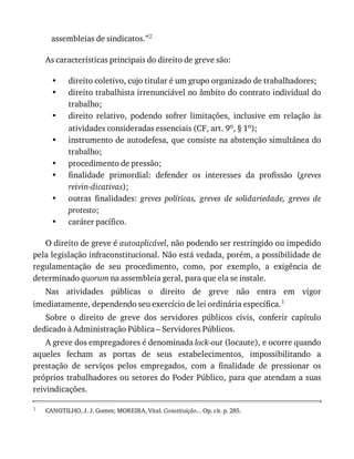 •
•
•
•
•
•
•
•
1
assembleias	de	sindicatos.”2
As	características	principais	do	direito	de	greve	são:
direito	coletivo,	cujo	titular	é	um	grupo	organizado	de	trabalhadores;
direito	trabalhista	irrenunciável	no	âmbito	do	contrato	individual	do
trabalho;
direito	 relativo,	 podendo	 sofrer	 limitações,	 inclusive	 em	 relação	 às
atividades	consideradas	essenciais	(CF,	art.	9o,	§	1o);
instrumento	de	autodefesa,	que	consiste	na	abstenção	simultânea	do
trabalho;
procedimento	de	pressão;
finalidade	 primordial:	 defender	 os	 interesses	 da	 profissão	 (greves
reivin-dicativas);
outras	 finalidades:	 greves	 políticas,	 greves	 de	 solidariedade,	 greves	 de
protesto;
caráter	pacífico.
O	direito	de	greve	é	autoaplicável,	não	podendo	ser	restringido	ou	impedido
pela	legislação	infraconstitucional.	Não	está	vedada,	porém,	a	possibilidade	de
regulamentação	 de	 seu	 procedimento,	 como,	 por	 exemplo,	 a	 exigência	 de
determinado	quorum	na	assembleia	geral,	para	que	ela	se	instale.
Nas	 atividades	 públicas	 o	 direito	 de	 greve	 não	 entra	 em	 vigor
imediatamente,	dependendo	seu	exercício	de	lei	ordinária	específica.1
Sobre	 o	 direito	 de	 greve	 dos	 servidores	 públicos	 civis,	 conferir	 capítulo
dedicado	à	Administração	Pública	–	Servidores	Públicos.
A	greve	dos	empregadores	é	denominada	lock-out	(locaute),	e	ocorre	quando
aqueles	 fecham	 as	 portas	 de	 seus	 estabelecimentos,	 impossibilitando	 a
prestação	 de	 serviços	 pelos	 empregados,	 com	 a	 finalidade	 de	 pressionar	 os
próprios	trabalhadores	ou	setores	do	Poder	Público,	para	que	atendam	a	suas
reivindicações.
CANOTILHO,	J.	J.	Gomes;	MOREIRA,	Vital.	Constituição...	Op.	cit.	p.	285.
 