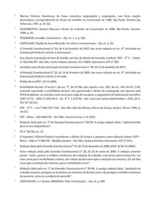 2
1
2
3
1
2
3
4
5
6
1
2
3
1
2
3
4
1
1
Marcus	 Vinícius	 Americano	 da	 Costa	 conceitua	 empregador	 e	 empregado,	 com	 farta	 citação
doutrinária	e	jurisprudencial	(O	direito	do	trabalho	na	Constituição	de	1988.	São	Paulo:	Revista	dos
Tribunais,	1991.	p.	15-32).
NASCIMENTO,	 Amauri	 Mascaro.	 Direito	 do	 trabalho	 na	 Constituição	 de	 1988.	 São	 Paulo:	 Saraiva,
1989.	p.	34.
SÜSSEKIND,	Arnaldo.	Comentários...	Op.	cit.	v.	1,	p.	332.
CARVALHO,	Virgílio	de	Jesus	Miranda.	Os	valores	constitucionais...	Op.	cit.	p.	26.
A	Emenda	Constitucional	no
	64,	de	4	de	fevereiro	de	2010,	deu	nova	redação	ao	art.	6o
,	incluindo	na
Constituição	Federal	o	direito	à	alimentação.
Em	relação	à	proteção	do	bem	de	família,	em	face	do	direito	de	moradia,	conferir:	STF	–	2a	T.	–	Rextr.
no	352.940/SP	–	Rel.	Min.	Carlos	Velloso,	decisão:	25-4-2005,	Informativo	STF	no	385.
Incluído	como	Direito	Social	pela	Emenda	Constitucional	nº	90,	de	15	de	setembro	de	2015.
A	Emenda	Constitucional	no	26,	de	14	de	fevereiro	de	2000,	deu	nova	redação	ao	art.	6o,	incluindo	na
Constituição	Federal	o	direito	à	moradia.
Publicada	no	DOU,	18-12-2000.
Estabilidade	decenal:	O	inciso	I,	do	art.	7o,	da	CF/88,	não	repetiu	o	inc.	XIII,	do	art.	165,	da	EC	1/69,
restando	suprimida	a	estabilidade	decenal,	mas	garantindo	o	direito	do	empregado	não	optante	pelo
FGTS	de	pleitear,	na	rescisão	contratual	sem	culpa	de	sua	parte,	o	pagamento	de	indenização	em	dobro
(TRT	15a	R.	–	REO	11.695/90-5	–	Ac.	4a	T.	1.279/92	–	Rel.	Juiz	Luiz	Carlos	Diehi	Paolieri	–	DOE,	25-2-
92)	(ST	36/61).
STF	–	2a	T.	–	AI	no	206.570-7/RS	–	Rel.	Min.	Néri	da	Silveira,	Diário	da	Justiça,	Seção	I,	20	set.	1996,	p.
34.531.
STF	–	Pleno	–	ADI	4568/DF	–	Rel.	Min.	Carmen	Lúcia,	3-11-2011.
Redação	dada	pelo	art.	1o	da	Emenda	Constitucional	no	20/98.	A	antiga	redação	dizia:	“salário-família
para	os	seus	dependentes”.
EC	no
	20/98,	art.	13.
O	Supremo	Tribunal	Federal	reconheceu	o	direito	de	licença	à	gestante	como	cláusula	pétrea	(STF	–
Pleno	–	Adin	no
	1.946/DF	–	Medida	Liminar	–	Rel.	Min.	Sydney	Sanches,	Informativo	STF	no
	241).
Redação	dada	pela	Emenda	Constitucional	no	53,	de	19	de	dezembro	de	2006	(DOU	de	20-12-2006).
Nova	redação	dada	pela	Emenda	Constitucional	no	28,	de	25	de	maio	de	2000.	A	redação	anterior
previa:	“ação,	quanto	a	créditos	resultantes	das	relações	de	trabalho,	com	prazo	prescricional	de:	(a)
cinco	anos	para	otrabalhador	urbano,	até	o	limite	de	dois	anos	após	a	extinção	do	contrato;	(b)	até	dois
anos	após	a	extinção	do	contrato,	para	o	trabalhador	rural”.
Redação	dada	pelo	art.	1o	da	Emenda	Constitucional	no	20/98.	A	antiga	redação	dizia:	“proibição	de
trabalho	noturno,	perigoso	ou	insalubre	aos	menores	de	dezoito	anos	e	de	qualquer	trabalho	a	menores
de	quatorze,	salvo	na	condição	de	aprendiz”.
CANOTILHO,	J.	J.	Gomes,	MOREIRA,	Vital.	Constituição...	Op.	cit.	p.	300.
 