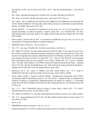 2
3
1
2
1
2
3
4
1
2
3
4
5
6
1
2
1
RTJ	159/661;	TJ/SP	–	Ap.	151.754-2	e	151.753-2	–	10a
	C.	–	Rel.	Des.	Borelli	Machado	–	j.	30-11-89.	RT
650/97.
STF	–	Pleno	–	Mandado	de	Segurança	no	20.829-5/DF	–	Rel.	Min.	Célio	Borja;	RT	644/174.
STF	–	Rextr.	no
	157.940	–	Rel.	Min.	Maurício	Corrêa	–	Informativo	STF	no
	104,	p.	4.
STF	–	Pleno	–	RE	no	193503/SP,	RE	193579/SP,	RE	208983/SC,	RE	210029/RS,	RE	211874/RS,	RE
213111/	SP,	RE	214668/ES	–	Rel.	Orig.	Min.	Carlos	Velloso,	Rel.	para	o	acórdão	Min.	Joaquim	Barbosa,
decisão:	12-6-2006	–	Informativo	STF	no
	431.
Súmula	 666/STF	 –	 “A	 contribuição	 confederativa	 de	 que	 trata	 o	 art.	 8o,	 IV,	 da	 Constituição,	 só	 é
exigível	dos	filiados	ao	sindicato	respectivo.”	Conferir,	ainda:	STF	–	AI	no	567.964-3/SP	–	Rel.	Min.
Celso	de	Mello,	Diário	da	Justiça,	Seção	I,	7	fev.	2006,	p.	28;	RTJ	166/355;	RTJ	174/287;	RTJ	175/1195;
RTJ	170/648.
Nesse	 sentido,	 a	 Súmula	 666	 do	 STF:	 “A	 contribuição	 confederativa	 de	 que	 trata	 o	 art.	 8o,	 IV,	 da
Constituição,	só	é	exigível	dos	filiados	ao	sindicato	respectivo.”
FERREIRA,	Pinto.	Comentários...	Op.	cit.	p.	265.	v.	1.
STJ	–	1a	T.	–	Rec.	Esp.	no	58.428-0-SP	–	Rel.	Min.	Garcia	Vieira;	j.	22-2-95;	v.u.
STF	–	RMS	no	21.758/DF	–	Rel.	Min.	Sepúlveda	Pertence	(RTJ	161/460):	“A	CF,	à	vista	do	art.	8o,	IV,	in
fine,	recebeu	o	instituto	da	contribuição	sindical	compulsória,	exigível,	nos	termos	dos	arts.	578	ss,	CLT,
de	todos	os	integrantes	da	categoria,	independentemente	de	sua	filiação	ao	sindicato	(cf.	ADIn	1.076,
med.	cautelar,	Pertencem	15-6-94).”	Cf.,	ainda:	STF	–	2a	T.	–	Rextr.	no	187.537-2/SP	–	Rel.	p/Acórdão
Min.	Carlos	Velloso,	Diário	da	Justica,	Seção	I,	31	out.	1997,	p.	55.562;	STF	–	2a	T.	–	Rextr.	no	184.266-
1/SP	–	Rel.	Min.	Carlos	Velloso;	j.	27-8-1996;	Tribunal	de	Justiça	do	Estado	de	São	Paulo	–	Apelação
Cível	no
	211.783	–	Rel.	Des.	Borelli	Machado,	1o
	jul.	1993;	Tribunal	de	Justiça	do	Estado	de	São	Paulo	–
Apelação	Cível	no	207.299-2	–	Rel.	Des.	Ralpho	Oliveira,	30	set.	1993.
Informativo	 STF	 no	 48	 –	 RExtr	 no	 198092-3,	 Rel.	 Min.	 Carlos	 Velloso.	 STJ	 –	 2a	 T.,	 Resp.	 no
36.880/93/RJ,	Rel.	Min.	José	de	Jesus	Filho,	Diário	da	Justiça,	19	dez.	1994,	p.	35.298.
Nesse	 sentido,	 decidiu	 o	 Supremo	 Tribunal	 Federal:	 “Considerando	 recepcionada	 pela	 CF/88	 a
contribuição	sindical	compulsória	prevista	no	art.	578,	da	CLT	–	exigível	de	todos	os	integrantes	de
categoria	 econômica	 ou	 profissional,	 independentemente	 de	 filiação	 ao	 sindicato	 (...)	 Precedente
citado:	MI	14-SP	(RTJ	147/8684).	RE	180.745,	Rel.	Min.	Sepúlveda	Pertence,	24-3-98	(Informativo	STF
no	104,	p.	2).
STJ	 –	 1a	 T.	 –	 MS	 no	 228/89/DF,	 Diário	 da	 Justiça,	 15	 maio	 1990,	 p.	 04141;	 STJ	 –	 1a	 T.,	 MS	 no
242/89/DF,	Diário	da	Justiça,	15	maio	1990,	p.	4.142.
STF	–	RMS	no	21.758/DF,	1a	T.	–	Rel.	Min.	Sepúlveda	Pertence,	Diário	da	Justiça,	4	nov.	1994,	p.	29.831.
STF	–	1a
	T	–	Agravo	Regimental	no
	974-7/SP	–	Rel.	Min.	Sydney	Sanches,	Diário	da	Justiça,	Seção	I,	17
maio	1996,	p.	16.329.
Op.	cit.	p.	39.
SÜSSEKIND,	Arnaldo.	Comentários...	Op.	cit.	p.	71.	v.	2.
Redação	dada	pela	EC	no	19/98.	Na	vigência	da	redação	anterior,	que	exigia	a	regulamentação	por	lei
 