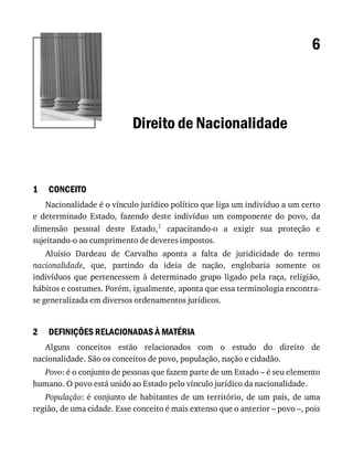 1
2
6
Direito	de	Nacionalidade
CONCEITO
Nacionalidade	é	o	vínculo	jurídico	político	que	liga	um	indivíduo	a	um	certo
e	 determinado	 Estado,	 fazendo	 deste	 indivíduo	 um	 componente	 do	 povo,	 da
dimensão	 pessoal	 deste	 Estado,1	 capacitando-o	 a	 exigir	 sua	 proteção	 e
sujeitando-o	ao	cumprimento	de	deveres	impostos.
Aluísio	 Dardeau	 de	 Carvalho	 aponta	 a	 falta	 de	 juridicidade	 do	 termo
nacionalidade,	 que,	 partindo	 da	 ideia	 de	 nação,	 englobaria	 somente	 os
indivíduos	 que	 pertencessem	 à	 determinado	 grupo	 ligado	 pela	 raça,	 religião,
hábitos	e	costumes.	Porém,	igualmente,	aponta	que	essa	terminologia	encontra-
se	generalizada	em	diversos	ordenamentos	jurídicos.
DEFINIÇÕES	RELACIONADAS	À	MATÉRIA
Alguns	 conceitos	 estão	 relacionados	 com	 o	 estudo	 do	 direito	 de
nacionalidade.	São	os	conceitos	de	povo,	população,	nação	e	cidadão.
Povo:	é	o	conjunto	de	pessoas	que	fazem	parte	de	um	Estado	–	é	seu	elemento
humano.	O	povo	está	unido	ao	Estado	pelo	vínculo	jurídico	da	nacionalidade.
População:	é	conjunto	de	habitantes	de	um	território,	de	um	país,	de	uma
região,	de	uma	cidade.	Esse	conceito	é	mais	extenso	que	o	anterior	–	povo	–,	pois
 