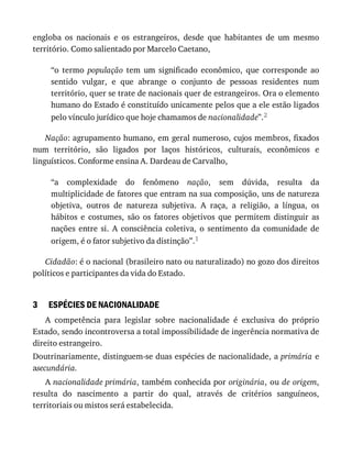 3
engloba	 os	 nacionais	 e	 os	 estrangeiros,	 desde	 que	 habitantes	 de	 um	 mesmo
território.	Como	salientado	por	Marcelo	Caetano,
“o	 termo	 população	 tem	 um	 significado	 econômico,	 que	 corresponde	 ao
sentido	 vulgar,	 e	 que	 abrange	 o	 conjunto	 de	 pessoas	 residentes	 num
território,	quer	se	trate	de	nacionais	quer	de	estrangeiros.	Ora	o	elemento
humano	do	Estado	é	constituído	unicamente	pelos	que	a	ele	estão	ligados
pelo	vínculo	jurídico	que	hoje	chamamos	de	nacionalidade”.2
Nação:	agrupamento	humano,	em	geral	numeroso,	cujos	membros,	fixados
num	 território,	 são	 ligados	 por	 laços	 históricos,	 culturais,	 econômicos	 e
linguísticos.	Conforme	ensina	A.	Dardeau	de	Carvalho,
“a	 complexidade	 do	 fenômeno	 nação,	 sem	 dúvida,	 resulta	 da
multiplicidade	de	fatores	que	entram	na	sua	composição,	uns	de	natureza
objetiva,	 outros	 de	 natureza	 subjetiva.	 A	 raça,	 a	 religião,	 a	 língua,	 os
hábitos	 e	 costumes,	 são	 os	 fatores	 objetivos	 que	 permitem	 distinguir	 as
nações	 entre	 si.	 A	 consciência	 coletiva,	 o	 sentimento	 da	 comunidade	 de
origem,	é	o	fator	subjetivo	da	distinção”.1
Cidadão:	é	o	nacional	(brasileiro	nato	ou	naturalizado)	no	gozo	dos	direitos
políticos	e	participantes	da	vida	do	Estado.
ESPÉCIES	DE	NACIONALIDADE
A	 competência	 para	 legislar	 sobre	 nacionalidade	 é	 exclusiva	 do	 próprio
Estado,	sendo	incontroversa	a	total	impossibilidade	de	ingerência	normativa	de
direito	estrangeiro.
Doutrinariamente,	distinguem-se	duas	espécies	de	nacionalidade,	a	primária	e
asecundária.
A	nacionalidade	primária,	também	conhecida	por	originária,	ou	de	origem,
resulta	 do	 nascimento	 a	 partir	 do	 qual,	 através	 de	 critérios	 sanguíneos,
territoriais	ou	mistos	será	estabelecida.
 
