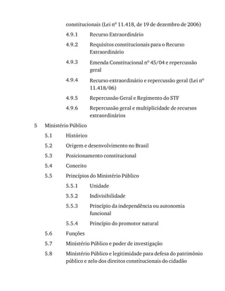4.9.1
4.9.2
4.9.3
4.9.4
4.9.5
4.9.6
5
5.1
5.2
5.3
5.4
5.5
5.5.1
5.5.2
5.5.3
5.5.4
5.6
5.7
5.8
constitucionais	(Lei	no	11.418,	de	19	de	dezembro	de	2006)
Recurso	Extraordinário
Requisitos	constitucionais	para	o	Recurso
Extraordinário
Emenda	Constitucional	no	45/04	e	repercussão
geral
Recurso	extraordinário	e	repercussão	geral	(Lei	no
11.418/06)
Repercussão	Geral	e	Regimento	do	STF
Repercussão	geral	e	multiplicidade	de	recursos
extraordinários
Ministério	Público
Histórico
Origem	e	desenvolvimento	no	Brasil
Posicionamento	constitucional
Conceito
Princípios	do	Ministério	Público
Unidade
Indivisibilidade
Princípio	da	independência	ou	autonomia
funcional
Princípio	do	promotor	natural
Funções
Ministério	Público	e	poder	de	investigação
Ministério	Público	e	legitimidade	para	defesa	do	patrimônio
público	e	zelo	dos	direitos	constitucionais	do	cidadão
 