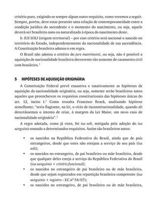 5
•
•
•
•
critério	puro,	exigindo-se	sempre	algum	outro	requisito,	como	veremos	a	seguir.
Sempre,	porém,	deve	estar	presente	uma	relação	de	contemporaneidade	entre	a
condição	jurídica	do	ascendente	e	o	momento	do	nascimento,	ou	seja,	aquele
deverá	ser	brasileiro	nato	ou	naturalizado	à	época	do	nascimento	deste.
b.	IUS	SOLI	(origem	territorial)	–	por	esse	critério	será	nacional	o	nascido	no
território	do	Estado,	independentemente	da	nacionalidade	de	sua	ascendência.
A	Constituição	brasileira	adotou-o	em	regra.
O	Brasil	não	adotou	o	critério	do	jure	matrimonii,	ou	seja,	não	é	possível	a
aquisição	de	nacionalidade	brasileira	decorrente	tão	somente	de	casamento	civil
com	brasileiro.1
HIPÓTESES	DE	AQUISIÇÃO	ORIGINÁRIA
A	 Constituição	 Federal	 prevê	 exaustiva	 e	 taxativamente	 as	 hipóteses	 de
aquisição	da	nacionalidade	originária,	ou	seja,	somente	serão	brasileiros	natos
aqueles	que	preencherem	os	requisitos	constitucionais	das	hipóteses	únicas	do
art.	 12,	 inciso	 I.2	 Como	 ressalta	 Francisco	 Rezek,	 analisando	 hipótese
semelhante,	“seria	flagrante,	na	lei,	o	vício	de	inconstitucionalidade,	quando	ali
detectássemos	 o	 intento	 de	 criar,	 à	 margem	 da	 Lei	 Maior,	 um	 novo	 caso	 de
nacionalidade	originária”.3
A	 regra	 adotada,	 como	 já	 visto,	 foi	 ius	 soli,	 mitigada	 pela	 adoção	 do	 ius
sanguinis	somado	a	determinados	requisitos.	Assim	são	brasileiros	natos:
os	 nascidos	 na	 República	 Federativa	 do	 Brasil,	 ainda	 que	 de	 pais
estrangeiros,	desde	que	estes	não	estejam	a	serviço	de	seu	país	(ius
soli);
os	nascidos	no	estrangeiro,	de	pai	brasileiro	ou	mãe	brasileira,	desde
que	qualquer	deles	esteja	a	serviço	da	República	Federativa	do	Brasil
(ius	sanguinis	+	critério	funcional);
os	 nascidos	 no	 estrangeiro	 de	 pai	 brasileiro	 ou	 de	 mãe	 brasileira,
desde	que	sejam	registrados	em	repartição	brasileira	competente	(ius
sanguinis	+	registro	–	EC	no	54/07);
os	 nascidos	 no	 estrangeiro,	 de	 pai	 brasileiro	 ou	 de	 mãe	 brasileira,
 