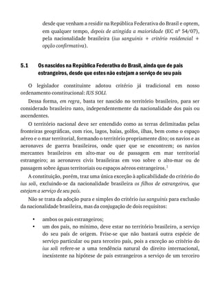 5.1
•
•
desde	que	venham	a	residir	na	República	Federativa	do	Brasil	e	optem,
em	qualquer	tempo,	depois	de	atingida	a	maioridade	(EC	no	54/07),
pela	 nacionalidade	 brasileira	 (ius	 sanguinis	 +	 critério	 residencial	 +
opção	confirmativa).
Os	nascidos	na	República	Federativa	do	Brasil,	ainda	que	de	pais
estrangeiros,	desde	que	estes	não	estejam	a	serviço	de	seu	país
O	 legislador	 constituinte	 adotou	 critério	 já	 tradicional	 em	 nosso
ordenamento	constitucional:	IUS	SOLI.
Dessa	 forma,	 em	regra,	 basta	 ter	 nascido	 no	 território	 brasileiro,	 para	 ser
considerado	brasileiro	nato,	independentemente	da	nacionalidade	dos	pais	ou
ascendentes.
O	território	nacional	deve	ser	entendido	como	as	terras	delimitadas	pelas
fronteiras	geográficas,	com	rios,	lagos,	baías,	golfos,	ilhas,	bem	como	o	espaço
aéreo	e	o	mar	territorial,	formando	o	território	propriamente	dito;	os	navios	e	as
aeronaves	 de	 guerra	 brasileiros,	 onde	 quer	 que	 se	 encontrem;	 os	 navios
mercantes	 brasileiros	 em	 alto-mar	 ou	 de	 passagem	 em	 mar	 territorial
estrangeiro;	 as	 aeronaves	 civis	 brasileiras	 em	 voo	 sobre	 o	 alto-mar	 ou	 de
passagem	sobre	águas	territoriais	ou	espaços	aéreos	estrangeiros.1
A	constituição,	porém,	traz	uma	única	exceção	à	aplicabilidade	do	critério	do
ius	 soli,	 excluindo-se	 da	 nacionalidade	 brasileira	 os	 filhos	 de	 estrangeiros,	 que
estejam	a	serviço	de	seu	país.
Não	se	trata	da	adoção	pura	e	simples	do	critério	ius	sanguinis	para	exclusão
da	nacionalidade	brasileira,	mas	da	conjugação	de	dois	requisitos:
ambos	os	pais	estrangeiros;
um	dos	pais,	no	mínimo,	deve	estar	no	território	brasileiro,	a	serviço
do	 seu	 país	 de	 origem.	 Frise-se	 que	 não	 bastará	 outra	 espécie	 de
serviço	particular	ou	para	terceiro	país,	pois	a	exceção	ao	critério	do
ius	 soli	 refere-se	 a	 uma	 tendência	 natural	 do	 direito	 internacional,
inexistente	na	hipótese	de	pais	estrangeiros	a	serviço	de	um	terceiro
 