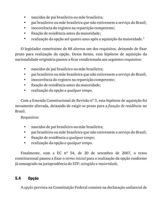 •
•
•
•
•
•
•
•
•
•
•
•
•
•
5.4
nascidos	de	pai	brasileiro	ou	mãe	brasileira;
pai	brasileiro	ou	mãe	brasileira	que	não	estivessem	a	serviço	do	Brasil;
inocorrência	do	registro	na	repartição	competente;
fixação	de	residência	antes	da	maioridade;
realização	da	opção	até	quatro	anos	após	a	aquisição	da	maioridade.1
O	legislador	constituinte	de	88	alterou	um	dos	requisitos,	deixando	de	fixar
prazo	 para	 realização	 da	 opção.	 Dessa	 forma,	 essa	 hipótese	 de	 aquisição	 da
nacionalidade	originária	passou	a	ficar	condicionada	aos	seguintes	requisitos:
nascidos	de	pai	brasileiro	ou	mãe	brasileira;
pai	brasileiro	ou	mãe	brasileira	que	não	estivessem	a	serviço	do	Brasil;
inocorrência	do	registro	na	repartição	competente;
fixação	de	residência	antes	da	maioridade;
realização	da	opção	a	qualquer	tempo.
Com	a	Emenda	Constitucional	de	Revisão	no	3,	essa	hipótese	de	aquisição	foi
novamente	alterada,	deixando	de	exigir-se	prazo	para	a	fixação	de	residência	no
Brasil.
Requisitos:
nascidos	de	pai	brasileiro	ou	mãe	brasileira;
pai	brasileiro	ou	mãe	brasileira	que	não	estivessem	a	serviço	do	Brasil;
fixação	de	residência	a	qualquer	tempo;
realização	da	opção	a	qualquer	tempo.
Finalmente,	 com	 a	 EC	 no	 54,	 de	 20	 de	 setembro	 de	 2007,	 o	 texto
constitucional	passou	a	fixar	o	termo	inicial	para	a	realização	da	opção	conforme
já	consagrado	na	jurisprudência	do	STF:	atingida	a	maioridade.
Opção
A	opção	prevista	na	Constituição	Federal	consiste	na	declaração	unilateral	de
 