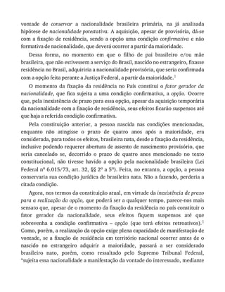 vontade	 de	 conservar	 a	 nacionalidade	 brasileira	 primária,	 na	 já	 analisada
hipótese	de	nacionalidade	potestativa.	A	aquisição,	apesar	de	provisória,	dá-se
com	a	fixação	de	residência,	sendo	a	opção	uma	condição	confirmativa	 e	 não
formativa	de	nacionalidade,	que	deverá	ocorrer	a	partir	da	maioridade.
Dessa	 forma,	 no	 momento	 em	 que	 o	 filho	 de	 pai	 brasileiro	 e/ou	 mãe
brasileira,	que	não	estivessem	a	serviço	do	Brasil,	nascido	no	estrangeiro,	fixasse
residência	no	Brasil,	adquiriria	a	nacionalidade	provisória,	que	seria	confirmada
com	a	opção	feita	perante	a	Justiça	Federal,	a	partir	da	maioridade.1
O	 momento	 da	 fixação	 da	 residência	 no	 País	 constitui	 o	 fator	 gerador	 da
nacionalidade,	 que	 fica	 sujeita	 a	 uma	 condição	 confirmativa,	 a	 opção.	 Ocorre
que,	pela	inexistência	de	prazo	para	essa	opção,	apesar	da	aquisição	temporária
da	nacionalidade	com	a	fixação	de	residência,	seus	efeitos	ficarão	suspensos	até
que	haja	a	referida	condição	confirmativa.
Pela	 constituição	 anterior,	 a	 pessoa	 nascida	 nas	 condições	 mencionadas,
enquanto	 não	 atingisse	 o	 prazo	 de	 quatro	 anos	 após	 a	 maioridade,	 era
considerada,	para	todos	os	efeitos,	brasileira	nata,	desde	a	fixação	da	residência,
inclusive	podendo	requerer	abertura	de	assento	de	nascimento	provisório,	que
seria	 cancelado	 se,	 decorrido	 o	 prazo	 de	 quatro	 anos	 mencionado	 no	 texto
constitucional,	 não	 tivesse	 havido	 a	 opção	 pela	 nacionalidade	 brasileira	 (Lei
Federal	no	6.015/73,	art.	32,	§§	2o	a	5o).	Feita,	no	entanto,	a	opção,	a	pessoa
conservaria	sua	condição	jurídica	de	brasileira	nata.	Não	a	fazendo,	perderia	a
citada	condição.
Agora,	nos	termos	da	constituição	atual,	em	virtude	da	inexistência	de	prazo
para	a	realização	da	opção,	que	poderá	ser	a	qualquer	tempo,	parece-nos	mais
sensato	que,	apesar	de	o	momento	da	fixação	da	residência	no	país	constituir	o
fator	 gerador	 da	 nacionalidade,	 seus	 efeitos	 fiquem	 suspensos	 até	 que
sobrevenha	 a	 condição	 confirmativa	 –	 opção	 (que	 terá	 efeitos	 retroativos).1
Como,	porém,	a	realização	da	opção	exige	plena	capacidade	de	manifestação	de
vontade,	 se	 a	 fixação	 de	 residência	 em	 território	 nacional	 ocorrer	 antes	 de	 o
nascido	 no	 estrangeiro	 adquirir	 a	 maioridade,	 passará	 a	 ser	 considerado
brasileiro	 nato,	 porém,	 como	 ressaltado	 pelo	 Supremo	 Tribunal	 Federal,
“sujeita	essa	nacionalidade	a	manifestação	da	vontade	do	interessado,	mediante
 