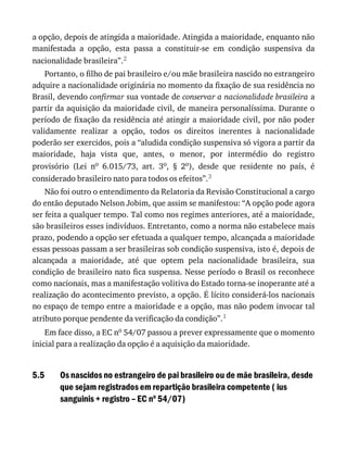 5.5
a	opção,	depois	de	atingida	a	maioridade.	Atingida	a	maioridade,	enquanto	não
manifestada	 a	 opção,	 esta	 passa	 a	 constituir-se	 em	 condição	 suspensiva	 da
nacionalidade	brasileira”.2
Portanto,	o	filho	de	pai	brasileiro	e/ou	mãe	brasileira	nascido	no	estrangeiro
adquire	a	nacionalidade	originária	no	momento	da	fixação	de	sua	residência	no
Brasil,	devendo	confirmar	sua	vontade	de	conservar	a	nacionalidade	brasileira	a
partir	da	aquisição	da	maioridade	civil,	de	maneira	personalíssima.	Durante	o
período	de	fixação	da	residência	até	atingir	a	maioridade	civil,	por	não	poder
validamente	 realizar	 a	 opção,	 todos	 os	 direitos	 inerentes	 à	 nacionalidade
poderão	ser	exercidos,	pois	a	“aludida	condição	suspensiva	só	vigora	a	partir	da
maioridade,	 haja	 vista	 que,	 antes,	 o	 menor,	 por	 intermédio	 do	 registro
provisório	 (Lei	 no	 6.015/73,	 art.	 3o,	 §	 2o),	 desde	 que	 residente	 no	 país,	 é
considerado	brasileiro	nato	para	todos	os	efeitos”.3
Não	foi	outro	o	entendimento	da	Relatoria	da	Revisão	Constitucional	a	cargo
do	então	deputado	Nelson	Jobim,	que	assim	se	manifestou:	“A	opção	pode	agora
ser	feita	a	qualquer	tempo.	Tal	como	nos	regimes	anteriores,	até	a	maioridade,
são	brasileiros	esses	indivíduos.	Entretanto,	como	a	norma	não	estabelece	mais
prazo,	podendo	a	opção	ser	efetuada	a	qualquer	tempo,	alcançada	a	maioridade
essas	pessoas	passam	a	ser	brasileiras	sob	condição	suspensiva,	isto	é,	depois	de
alcançada	 a	 maioridade,	 até	 que	 optem	 pela	 nacionalidade	 brasileira,	 sua
condição	de	brasileiro	nato	fica	suspensa.	Nesse	período	o	Brasil	os	reconhece
como	nacionais,	mas	a	manifestação	volitiva	do	Estado	torna-se	inoperante	até	a
realização	do	acontecimento	previsto,	a	opção.	É	lícito	considerá-los	nacionais
no	espaço	de	tempo	entre	a	maioridade	e	a	opção,	mas	não	podem	invocar	tal
atributo	porque	pendente	da	verificação	da	condição”.1
Em	face	disso,	a	EC	no	54/07	passou	a	prever	expressamente	que	o	momento
inicial	para	a	realização	da	opção	é	a	aquisição	da	maioridade.
Os	nascidos	no	estrangeiro	de	pai	brasileiro	ou	de	mãe	brasileira,	desde
que	sejam	registrados	em	repartição	brasileira	competente	(	ius
sanguinis	+	registro	–	EC	no
	54/07)
 