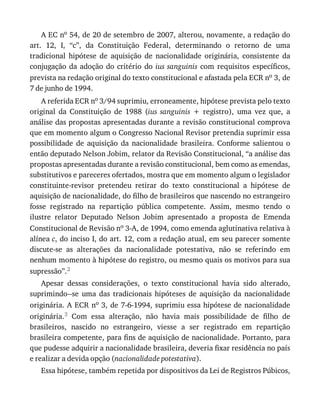 A	EC	no	54,	de	20	de	setembro	de	2007,	alterou,	novamente,	a	redação	do
art.	 12,	 I,	 “c”,	 da	 Constituição	 Federal,	 determinando	 o	 retorno	 de	 uma
tradicional	 hipótese	 de	 aquisição	 de	 nacionalidade	 originária,	 consistente	 da
conjugação	 da	 adoção	 do	 critério	 do	 ius	sanguinis	 com	 requisitos	 específicos,
prevista	na	redação	original	do	texto	constitucional	e	afastada	pela	ECR	no	3,	de
7	de	junho	de	1994.
A	referida	ECR	no	3/94	suprimiu,	erroneamente,	hipótese	prevista	pelo	texto
original	 da	 Constituição	 de	 1988	 (ius	 sanguinis	 +	 registro),	 uma	 vez	 que,	 a
análise	das	propostas	apresentadas	durante	a	revisão	constitucional	comprova
que	em	momento	algum	o	Congresso	Nacional	Revisor	pretendia	suprimir	essa
possibilidade	 de	 aquisição	 da	 nacionalidade	 brasileira.	 Conforme	 salientou	 o
então	deputado	Nelson	Jobim,	relator	da	Revisão	Constitucional,	“a	análise	das
propostas	apresentadas	durante	a	revisão	constitucional,	bem	como	as	emendas,
substitutivos	e	pareceres	ofertados,	mostra	que	em	momento	algum	o	legislador
constituinte-revisor	 pretendeu	 retirar	 do	 texto	 constitucional	 a	 hipótese	 de
aquisição	de	nacionalidade,	do	filho	de	brasileiros	que	nascendo	no	estrangeiro
fosse	 registrado	 na	 repartição	 pública	 competente.	 Assim,	 mesmo	 tendo	 o
ilustre	 relator	 Deputado	 Nelson	 Jobim	 apresentado	 a	 proposta	 de	 Emenda
Constitucional	de	Revisão	no	3-A,	de	1994,	como	emenda	aglutinativa	relativa	à
alínea	c,	do	inciso	I,	do	art.	12,	com	a	redação	atual,	em	seu	parecer	somente
discute-se	 as	 alterações	 da	 nacionalidade	 potestativa,	 não	 se	 referindo	 em
nenhum	momento	à	hipótese	do	registro,	ou	mesmo	quais	os	motivos	para	sua
supressão”.2
Apesar	 dessas	 considerações,	 o	 texto	 constitucional	 havia	 sido	 alterado,
suprimindo--se	 uma	 das	 tradicionais	 hipóteses	 de	 aquisição	 da	 nacionalidade
originária.	A	ECR	no	3,	de	7-6-1994,	suprimiu	essa	hipótese	de	nacionalidade
originária.3	 Com	 essa	 alteração,	 não	 havia	 mais	 possibilidade	 de	 filho	 de
brasileiros,	 nascido	 no	 estrangeiro,	 viesse	 a	 ser	 registrado	 em	 repartição
brasileira	competente,	para	fins	de	aquisição	de	nacionalidade.	Portanto,	para
que	pudesse	adquirir	a	nacionalidade	brasileira,	deveria	fixar	residência	no	país
e	realizar	a	devida	opção	(nacionalidade	potestativa).
Essa	hipótese,	também	repetida	por	dispositivos	da	Lei	de	Registros	Púbicos,
 