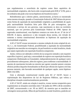 que	 regulamentou	 a	 ocorrência	 do	 registro	 como	 fator	 aquisitivo	 de
nacionalidade	originária,	não	havia	sido	recepcionada	pela	ECR	no	3/94,	pois	a
lei	ordinária	não	pode	criar	novas	hipóteses	de	brasileiros	natos.1
Relembremos	 que	 o	 direito	 pátrio,	 anteriormente,	 já	 havia	 se	 encontrado
nessa	mesma	situação,	quando	a	Constituição	Federal	de	1967	deixou	de	prever
como	forma	de	aquisição	da	nacionalidade	originária	a	possibilidade	de	opção
pela	 nacionalidade	 brasileira	 feita	 pelo	 filho	 de	 pais	 estrangeiros,	 que
estivessem	 a	 serviço	 de	 seu	 governo,	 cujo	 nascimento	 se	 dera	 no	 território
nacional,	 que	 era	 prevista	 pela	 Constituição	 Federal	 de	 1946.	 Apesar	 da
supressão	constitucional,	essa	hipótese	constava	no	texto	do	art.	2o	da	Lei	no
818/49.	 À	 época,	 apontou-se	 a	 não	 recepção	 dessa	 norma,	 em	 virtude	 de
somente	 a	 norma	 constitucional	 determinar	 as	 hipóteses	 de	 aquisição	 da
nacionalidade	originária.
A	EC	no	54/07	trouxe	novamente	a	mesma	redação	do	texto	original	do	art.
12,	 I,	 c,	 da	 Constituição	 Federal,	 possibilitando	 a	 aquisição	 da	 nacionalidade
originária	aos	nascidos	no	estrangeiro,	de	pai	brasileiro	ou	mãe	brasileira,	desde
que	sejam	registrados	em	repartição	brasileira	competente.
Assim,	voltou	a	ser	adotado	o	critério	do	ius	sanguinis	somado	a	um	requisito
específico	(registro),	qual	seja,	a	necessidade	de	registro	em	repartição	brasileira
competente	(Embaixada	ou	Consulado),	independentemente	de	qualquer	outro
procedimento	subsequente,	além	do	registro,	para	confirmar	a	nacionalidade.	O
assento	de	nascimento	lavrado	no	exterior	por	agente	consular	possui	a	mesma
eficácia	jurídica	daqueles	formalizados	no	Brasil	por	oficiais	do	registro	civil	das
pessoas	naturais,	não	havendo	necessidade	de	qualquer	opção,	nesta	hipótese
(RDA	116/230).
Com	 a	 alteração	 constitucional	 trazida	 pela	 EC	 no	 54/07,	 houve	 a
repristinação	 dos	 dispositivos	 da	 Lei	 de	 Registros	 Públicos,	 que	 voltou	 a
disciplinar	situação	constitucionalmente	permitida.
A	EC	no	54/07,	ainda	em	relação	à	matéria,	trouxe	norma	temporária	para
regulamentar	as	situações	ocorridas	entre	7	de	junho	de	1994	e	20	de	setembro
de	 2007,	 acrescentando	 o	 art.	 95	 ao	 ADCT,	 de	 maneira	 que	 os	 nascidos	 no
estrangeiro	nesse	período,	filhos	de	pai	brasileiro	ou	mãe	brasileira,	poderão	ser
 
