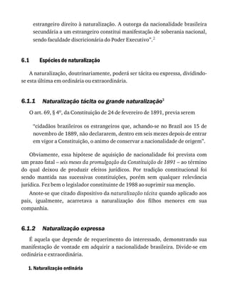 6.1
6.1.1
6.1.2
estrangeiro	direito	à	naturalização.	A	outorga	da	nacionalidade	brasileira
secundária	a	um	estrangeiro	constitui	manifestação	de	soberania	nacional,
sendo	faculdade	discricionária	do	Poder	Executivo”.2
Espécies	de	naturalização
A	naturalização,	doutrinariamente,	poderá	ser	tácita	ou	expressa,	dividindo-
se	esta	última	em	ordinária	ou	extraordinária.
Naturalização	tácita	ou	grande	naturalização3
O	art.	69,	§	4o,	da	Constituição	de	24	de	fevereiro	de	1891,	previa	serem
“cidadãos	brazileiros	os	estrangeiros	que,	achando-se	no	Brazil	aos	15	de
novembro	de	1889,	não	declararem,	dentro	em	seis	mezes	depois	de	entrar
em	vigor	a	Constituição,	o	animo	de	conservar	a	nacionalidade	de	origem”.
Obviamente,	essa	hipótese	de	aquisição	de	nacionalidade	foi	prevista	com
um	prazo	fatal	–	seis	meses	da	promulgação	da	Constituição	de	1891	–	ao	término
do	 qual	 deixou	 de	 produzir	 efeitos	 jurídicos.	 Por	 tradição	 constitucional	 foi
sendo	 mantida	 nas	 sucessivas	 constituições,	 porém	 sem	 qualquer	 relevância
jurídica.	Fez	bem	o	legislador	constituinte	de	1988	ao	suprimir	sua	menção.
Anote-se	que	citado	dispositivo	da	naturalização	tácita	quando	aplicado	aos
pais,	 igualmente,	 acarretava	 a	 naturalização	 dos	 filhos	 menores	 em	 sua
companhia.
Naturalização	expressa
É	aquela	que	depende	de	requerimento	do	interessado,	demonstrando	sua
manifestação	de	vontade	em	adquirir	a	nacionalidade	brasileira.	Divide-se	em
ordinária	e	extraordinária.
1.	Naturalização	ordinária
 