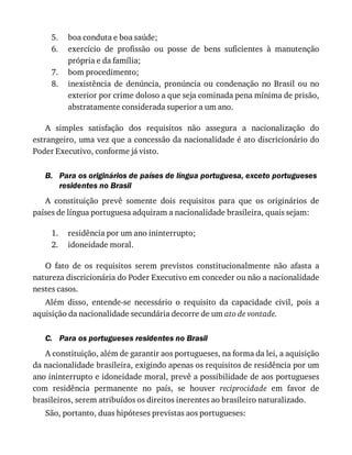 5.
6.
7.
8.
B.
1.
2.
C.
boa	conduta	e	boa	saúde;
exercício	 de	 profissão	 ou	 posse	 de	 bens	 suficientes	 à	 manutenção
própria	e	da	família;
bom	procedimento;
inexistência	 de	 denúncia,	 pronúncia	 ou	 condenação	 no	 Brasil	 ou	 no
exterior	por	crime	doloso	a	que	seja	cominada	pena	mínima	de	prisão,
abstratamente	considerada	superior	a	um	ano.
A	 simples	 satisfação	 dos	 requisitos	 não	 assegura	 a	 nacionalização	 do
estrangeiro,	uma	vez	que	a	concessão	da	nacionalidade	é	ato	discricionário	do
Poder	Executivo,	conforme	já	visto.
Para	os	originários	de	países	de	língua	portuguesa,	exceto	portugueses
residentes	no	Brasil
A	 constituição	 prevê	 somente	 dois	 requisitos	 para	 que	 os	 originários	 de
países	de	língua	portuguesa	adquiram	a	nacionalidade	brasileira,	quais	sejam:
residência	por	um	ano	ininterrupto;
idoneidade	moral.
O	 fato	 de	 os	 requisitos	 serem	 previstos	 constitucionalmente	 não	 afasta	 a
natureza	discricionária	do	Poder	Executivo	em	conceder	ou	não	a	nacionalidade
nestes	casos.
Além	 disso,	 entende-se	 necessário	 o	 requisito	 da	 capacidade	 civil,	 pois	 a
aquisição	da	nacionalidade	secundária	decorre	de	um	ato	de	vontade.
Para	os	portugueses	residentes	no	Brasil
A	constituição,	além	de	garantir	aos	portugueses,	na	forma	da	lei,	a	aquisição
da	nacionalidade	brasileira,	exigindo	apenas	os	requisitos	de	residência	por	um
ano	ininterrupto	e	idoneidade	moral,	prevê	a	possibilidade	de	aos	portugueses
com	 residência	 permanente	 no	 país,	 se	 houver	 reciprocidade	 em	 favor	 de
brasileiros,	serem	atribuídos	os	direitos	inerentes	ao	brasileiro	naturalizado.
São,	portanto,	duas	hipóteses	previstas	aos	portugueses:
 