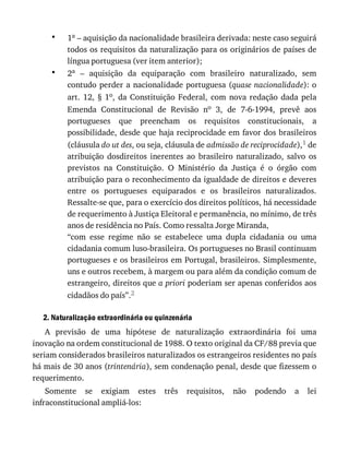 •
•
1a	–	aquisição	da	nacionalidade	brasileira	derivada:	neste	caso	seguirá
todos	os	requisitos	da	naturalização	para	os	originários	de	países	de
língua	portuguesa	(ver	item	anterior);
2a	 –	 aquisição	 da	 equiparação	 com	 brasileiro	 naturalizado,	 sem
contudo	perder	a	nacionalidade	portuguesa	(quase	nacionalidade):	o
art.	12,	§	1o,	 da	 Constituição	 Federal,	 com	 nova	 redação	 dada	 pela
Emenda	 Constitucional	 de	 Revisão	 no	 3,	 de	 7-6-1994,	 prevê	 aos
portugueses	 que	 preencham	 os	 requisitos	 constitucionais,	 a
possibilidade,	desde	que	haja	reciprocidade	em	favor	dos	brasileiros
(cláusula	do	ut	des,	ou	seja,	cláusula	de	admissão	de	reciprocidade),1	de
atribuição	 dosdireitos	 inerentes	 ao	 brasileiro	 naturalizado,	 salvo	 os
previstos	 na	 Constituição.	 O	 Ministério	 da	 Justiça	 é	 o	 órgão	 com
atribuição	para	o	reconhecimento	da	igualdade	de	direitos	e	deveres
entre	 os	 portugueses	 equiparados	 e	 os	 brasileiros	 naturalizados.
Ressalte-se	que,	para	o	exercício	dos	direitos	políticos,	há	necessidade
de	requerimento	à	Justiça	Eleitoral	e	permanência,	no	mínimo,	de	três
anos	de	residência	no	País.	Como	ressalta	Jorge	Miranda,
“com	 esse	 regime	 não	 se	 estabelece	 uma	 dupla	 cidadania	 ou	 uma
cidadania	comum	luso-brasileira.	Os	portugueses	no	Brasil	continuam
portugueses	e	os	brasileiros	em	Portugal,	brasileiros.	Simplesmente,
uns	e	outros	recebem,	à	margem	ou	para	além	da	condição	comum	de
estrangeiro,	direitos	que	a	priori	poderiam	ser	apenas	conferidos	aos
cidadãos	do	país”.2
2.	Naturalização	extraordinária	ou	quinzenária
A	 previsão	 de	 uma	 hipótese	 de	 naturalização	 extraordinária	 foi	 uma
inovação	na	ordem	constitucional	de	1988.	O	texto	original	da	CF/88	previa	que
seriam	considerados	brasileiros	naturalizados	os	estrangeiros	residentes	no	país
há	mais	de	30	anos	(trintenária),	sem	condenação	penal,	desde	que	fizessem	o
requerimento.
Somente	 se	 exigiam	 estes	 três	 requisitos,	 não	 podendo	 a	 lei
infraconstitucional	ampliá-los:
 