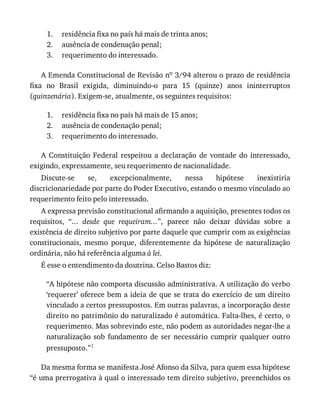 1.
2.
3.
1.
2.
3.
residência	fixa	no	país	há	mais	de	trinta	anos;
ausência	de	condenação	penal;
requerimento	do	interessado.
A	Emenda	Constitucional	de	Revisão	no	3/94	alterou	o	prazo	de	residência
fixa	 no	 Brasil	 exigida,	 diminuindo-o	 para	 15	 (quinze)	 anos	 ininterruptos
(quinzenária).	Exigem-se,	atualmente,	os	seguintes	requisitos:
residência	fixa	no	país	há	mais	de	15	anos;
ausência	de	condenação	penal;
requerimento	do	interessado.
A	 Constituição	 Federal	 respeitou	 a	 declaração	 de	 vontade	 do	 interessado,
exigindo,	expressamente,	seu	requerimento	de	nacionalidade.
Discute-se	 se,	 excepcionalmente,	 nessa	 hipótese	 inexistiria
discricionariedade	por	parte	do	Poder	Executivo,	estando	o	mesmo	vinculado	ao
requerimento	feito	pelo	interessado.
A	expressa	previsão	constitucional	afirmando	a	aquisição,	presentes	todos	os
requisitos,	 “...	 desde	 que	 requeiram...”,	 parece	 não	 deixar	 dúvidas	 sobre	 a
existência	de	direito	subjetivo	por	parte	daquele	que	cumprir	com	as	exigências
constitucionais,	 mesmo	 porque,	 diferentemente	 da	 hipótese	 de	 naturalização
ordinária,	não	há	referência	alguma	à	lei.
É	esse	o	entendimento	da	doutrina.	Celso	Bastos	diz:
“A	hipótese	não	comporta	discussão	administrativa.	A	utilização	do	verbo
‘requerer’	oferece	bem	a	ideia	de	que	se	trata	do	exercício	de	um	direito
vinculado	a	certos	pressupostos.	Em	outras	palavras,	a	incorporação	deste
direito	no	patrimônio	do	naturalizado	é	automática.	Falta-lhes,	é	certo,	o
requerimento.	Mas	sobrevindo	este,	não	podem	as	autoridades	negar-lhe	a
naturalização	 sob	 fundamento	 de	 ser	 necessário	 cumprir	 qualquer	 outro
pressuposto.”1
Da	mesma	forma	se	manifesta	José	Afonso	da	Silva,	para	quem	essa	hipótese
“é	uma	prerrogativa	à	qual	o	interessado	tem	direito	subjetivo,	preenchidos	os
 