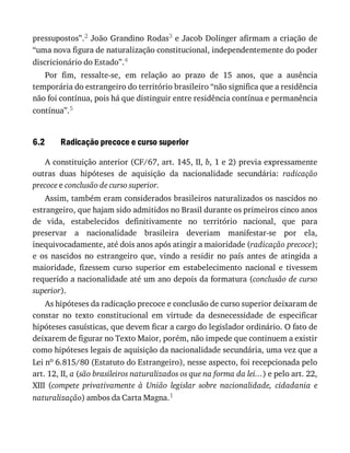 6.2
pressupostos”.2	João	Grandino	Rodas3	e	Jacob	Dolinger	afirmam	a	criação	de
“uma	nova	figura	de	naturalização	constitucional,	independentemente	do	poder
discricionário	do	Estado”.4
Por	 fim,	 ressalte-se,	 em	 relação	 ao	 prazo	 de	 15	 anos,	 que	 a	 ausência
temporária	do	estrangeiro	do	território	brasileiro	“não	significa	que	a	residência
não	foi	contínua,	pois	há	que	distinguir	entre	residência	contínua	e	permanência
contínua”.5
Radicação	precoce	e	curso	superior
A	constituição	anterior	(CF/67,	art.	145,	II,	b,	1	e	2)	previa	expressamente
outras	 duas	 hipóteses	 de	 aquisição	 da	 nacionalidade	 secundária:	 radicação
precoce	e	conclusão	de	curso	superior.
Assim,	também	eram	considerados	brasileiros	naturalizados	os	nascidos	no
estrangeiro,	que	hajam	sido	admitidos	no	Brasil	durante	os	primeiros	cinco	anos
de	 vida,	 estabelecidos	 definitivamente	 no	 território	 nacional,	 que	 para
preservar	 a	 nacionalidade	 brasileira	 deveriam	 manifestar-se	 por	 ela,
inequivocadamente,	até	dois	anos	após	atingir	a	maioridade	(radicação	precoce);
e	 os	 nascidos	 no	 estrangeiro	 que,	 vindo	 a	 residir	 no	 país	 antes	 de	 atingida	 a
maioridade,	 fizessem	 curso	 superior	 em	 estabelecimento	 nacional	 e	 tivessem
requerido	a	nacionalidade	até	um	ano	depois	da	formatura	(conclusão	de	curso
superior).
As	hipóteses	da	radicação	precoce	e	conclusão	de	curso	superior	deixaram	de
constar	 no	 texto	 constitucional	 em	 virtude	 da	 desnecessidade	 de	 especificar
hipóteses	casuísticas,	que	devem	ficar	a	cargo	do	legislador	ordinário.	O	fato	de
deixarem	de	figurar	no	Texto	Maior,	porém,	não	impede	que	continuem	a	existir
como	hipóteses	legais	de	aquisição	da	nacionalidade	secundária,	uma	vez	que	a
Lei	no	6.815/80	(Estatuto	do	Estrangeiro),	nesse	aspecto,	foi	recepcionada	pelo
art.	12,	II,	a	(são	brasileiros	naturalizados	os	que	na	forma	da	lei...)	e	pelo	art.	22,
XIII	 (compete	 privativamente	 à	 União	 legislar	 sobre	 nacionalidade,	 cidadania	 e
naturalização)	ambos	da	Carta	Magna.1
 