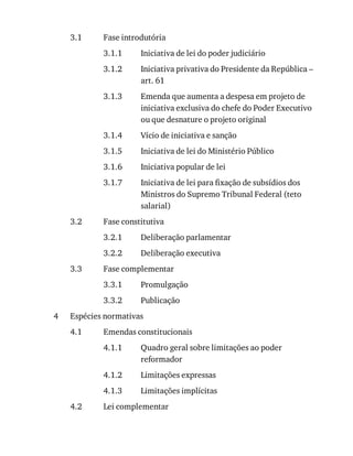 3.1
3.1.1
3.1.2
3.1.3
3.1.4
3.1.5
3.1.6
3.1.7
3.2
3.2.1
3.2.2
3.3
3.3.1
3.3.2
4
4.1
4.1.1
4.1.2
4.1.3
4.2
Fase	introdutória
Iniciativa	de	lei	do	poder	judiciário
Iniciativa	privativa	do	Presidente	da	República	–
art.	61
Emenda	que	aumenta	a	despesa	em	projeto	de
iniciativa	exclusiva	do	chefe	do	Poder	Executivo
ou	que	desnature	o	projeto	original
Vício	de	iniciativa	e	sanção
Iniciativa	de	lei	do	Ministério	Público
Iniciativa	popular	de	lei
Iniciativa	de	lei	para	fixação	de	subsídios	dos
Ministros	do	Supremo	Tribunal	Federal	(teto
salarial)
Fase	constitutiva
Deliberação	parlamentar
Deliberação	executiva
Fase	complementar
Promulgação
Publicação
Espécies	normativas
Emendas	constitucionais
Quadro	geral	sobre	limitações	ao	poder
reformador
Limitações	expressas
Limitações	implícitas
Lei	complementar
 