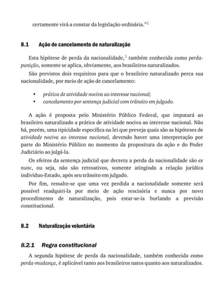 8.1
•
•
8.2
8.2.1
certamente	virá	a	constar	da	legislação	ordinária.”2
Ação	de	cancelamento	de	naturalização
Esta	hipótese	de	perda	da	nacionalidade,3	também	conhecida	como	perda-
punição,	somente	se	aplica,	obviamente,	aos	brasileiros	naturalizados.
São	 previstos	 dois	 requisitos	 para	 que	 o	 brasileiro	 naturalizado	 perca	 sua
nacionalidade,	por	meio	de	ação	de	cancelamento:
prática	de	atividade	nociva	ao	interesse	nacional;
cancelamento	por	sentença	judicial	com	trânsito	em	julgado.
A	 ação	 é	 proposta	 pelo	 Ministério	 Público	 Federal,	 que	 imputará	 ao
brasileiro	naturalizado	a	prática	de	atividade	nociva	ao	interesse	nacional.	Não
há,	porém,	uma	tipicidade	específica	na	lei	que	preveja	quais	são	as	hipóteses	de
atividade	 nociva	 ao	 interesse	 nacional,	 devendo	 haver	 uma	 interpretação	 por
parte	 do	 Ministério	 Público	 no	 momento	 da	 propositura	 da	 ação	 e	 do	 Poder
Judiciário	ao	julgá-la.
Os	efeitos	da	sentença	judicial	que	decreta	a	perda	da	nacionalidade	são	ex
nunc,	 ou	 seja,	 não	 são	 retroativos,	 somente	 atingindo	 a	 relação	 jurídica
indivíduo-Estado,	após	seu	trânsito	em	julgado.
Por	 fim,	 ressalte-se	 que	 uma	 vez	 perdida	 a	 nacionalidade	 somente	 será
possível	 readquiri-la	 por	 meio	 de	 ação	 rescisória	 e	 nunca	 por	 novo
procedimento	 de	 naturalização,	 pois	 estar-se-ia	 burlando	 a	 previsão
constitucional.
Naturalização	voluntária
Regra	constitucional
A	 segunda	 hipótese	 de	 perda	 da	 nacionalidade,	 também	 conhecida	 como
perda-mudança,	é	aplicável	tanto	aos	brasileiros	natos	quanto	aos	naturalizados.
 