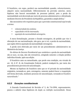 •
•
•
8.2.2
O	 brasileiro,	 em	 regra,	 perderá	 sua	 nacionalidade	 quando,	 voluntariamente,
adquirir	 outra	 nacionalidade.	 Diferentemente	 da	 previsão	 anterior,	 nesta
hipótese	 não	 haverá	 necessidade	 de	 processo	 judicial,	 pois	 a	 perda	 da
nacionalidade	será	decretada	por	meio	de	processo	administrativo	e	oficializada
mediante	Decreto	do	Presidente	da	República,	garantida	a	ampla	defesa.1
São	necessários	três	requisitos	para	que	a	previsão	constitucional	seja	levada
a	termo:
voluntariedade	da	conduta;
capacidade	civil	do	interessado;
aquisição	da	nacionalidade	estrangeira.
A	 mera	 formalização,	 perante	 o	 Estado	 estrangeiro,	 de	 pedido	 que	 vise	 à
obtenção	de	sua	nacionalização,	não	gera,	por	si	só,	a	perda	da	nacionalidade,
que	supõe	efetiva	aquisição	da	nacionalidade	estrangeira.
A	 perda	 será	 efetivada	 por	 meio	 de	 um	 procedimento	 administrativo	 no
Ministério	da	Justiça.
Os	efeitos	do	Decreto	Presidencial	que	estabelece	a	perda	da	nacionalidade
são	ex	nunc,	ou	seja,	não	são	retroativos,	atingindo	somente	a	relação	jurídica
indivíduo-Estado,	após	sua	edição.
O	brasileiro	nato	ou	naturalizado,	que	perde	esta	condição,	em	virtude	do
art.	 12,	 §	 4o,	 II,	 da	 Constituição	 Federal,	 poderá	 readquiri-la,	 por	 meio	 dos
procedimentos	previstos	de	naturalização.
Mesmo	na	hipótese	do	brasileiro	nato	que	se	vê	privado	da	nacionalidade
originária,	tornando-se,	pois,	estrangeiro,	somente	poderá	haver	a	reaquisição
sob	forma	derivada,	mediante	processo	de	naturalização,	tornando-se	brasileiro
naturalizado.1
Exceções	constitucionais
A	 Emenda	 Constitucional	 de	 Revisão	 no	 3,	 de	 7-6-1994,	 expressamente,
passou	 a	 admitir	 duas	 hipóteses	 de	 dupla	 ou	 múltipla	 nacionalidade.	 Dessa
 