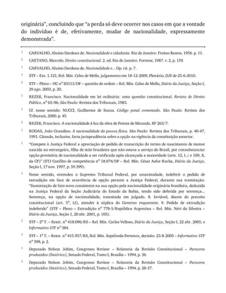1
2
1
1
2
3
1
2
1
1
1
2
3
1
2
originária”,	concluindo	que	“a	perda	só	deve	ocorrer	nos	casos	em	que	a	vontade
do	 indivíduo	 é	 de,	 efetivamente,	 mudar	 de	 nacionalidade,	 expressamente
demonstrada”.
CARVALHO,	Aluísio	Dardeau	de.	Nacionalidade	e	cidadania.	Rio	de	Janeiro:	Freitas	Bastos,	1956.	p.	11.
CAETANO,	Marcelo.	Direito	constitucional.	2.	ed.	Rio	de	Janeiro:	Forense,	1987.	v.	2,	p.	159.
CARVALHO,	Aluísio	Dardeau	de.	Nacionalidade	e...	Op.	cit.	p.	7.
STF	–	Ext.	1.121,	Rel.	Min.	Celso	de	Mello,	julgamento	em	18-12-2009,	Plenário,	DJE	de	25-6-2010.
STF	–	Pleno	–	HC	no
	83113/DF	–	questão	de	ordem	–	Rel.	Min.	Celso	de	Mello,	Diário	da	Justiça,	Seção	I,
29	ago.	2003,	p.	20.
REZEK,	 Francisco.	 Nacionalidade	 em	 lei	 ordinária:	 uma	 questão	 constitucional.	 Revista	 de	 Direito
Público,	no	65/86,	São	Paulo:	Revista	dos	Tribunais,	1983.
Cf.	 nesse	 sentido:	 NUCCI,	 Guilherme	 de	 Souza.	 Código	 penal	 comentado.	 São	 Paulo:	 Revista	 dos
Tribunais,	2000.	p.	45.
REZEK,	Francisco.	A	nacionalidade	à	luz	da	obra	de	Pontes	de	Miranda.	RF	263/7.
RODAS,	João	Grandino.	A	nacionalidade	da	pessoa	física.	São	Paulo:	Revista	dos	Tribunais,	p.	40-47,
1991.	Citando,	inclusive,	farta	jurisprudência	sobre	a	opção	na	vigência	da	constituição	anterior.
“Compete	à	Justiça	Federal	a	apreciação	de	pedido	de	transcrição	do	termo	de	nascimento	de	menor
nascida	no	estrangeiro,	filha	de	mãe	brasileira	que	não	estava	a	serviço	do	Brasil,	por	consubstanciar
opção	provisória	de	nacionalidade	a	ser	ratificada	após	alcançada	a	maioridade	(arts.	12,	I,	c	e	109,	X,
da	CF)”	(STJ	Conflito	de	competência	no	18.074/DF	–	Rel.	Min.	César	Asfor	Rocha,	Diário	da	Justiça,
Seção	I,	17	nov.	1997,	p.	59.399).
Nesse	 sentido,	 entendeu	 o	 Supremo	 Tribunal	 Federal,	 por	 unanimidade,	 indeferir	 o	 pedido	 de
extradição	 em	 face	 de	 ocorrência	 de	 opção	 perante	 a	 Justiça	 Federal,	 durante	 sua	 tramitação:
“Sustentação	de	fato	novo	consistente	na	sua	opção	pela	nacionalidade	originária	brasileira,	deduzida
na	 Justiça	 Federal	 da	 Seção	 Judiciária	 do	 Estado	 da	 Bahia,	 tendo	 sido	 deferida	 por	 sentença...
Sentença,	 na	 opção	 de	 nacionalidade,	 transitada	 em	 julgado.	 8.	 Inviável,	 diante	 do	 preceito
constitucional	 (art.	 5o
,	 LI),	 atender	 à	 súplica	 do	 Governo	 requerente.	 9.	 Pedido	 de	 extradição
indeferido”	(STF	–	Pleno	–	Extradição	no	778-5/República	Argentina	–	Rel.	Min.	Néri	da	Silveira	–
Diário	da	Justiça,	Seção	1,	20	abr.	2001,	p.	105).
STF	–	2a
	T.	–	Rextr.	no
	418.096/RS	–	Rel.	Min.	Carlos	Velloso,	Diário	da	Justiça,	Seção	I,	22	abr.	2005,	e
Informativo	STF	no	384.
STF	–	1a
	T.	–	Rextr.	no
	415.957/RS,	Rel.	Min.	Sepúlveda	Pertence,	decisão:	23-8-2005	–	Informativo	STF
no
	398,	p.	2.
Deputado	 Nelson	 Jobim,	 Congresso	 Revisor	 –	 Relatoria	 da	 Revisão	 Constitucional	 –	 Pareceres
produzidos	(histórico),	Senado	Federal,	Tomo	I,	Brasília	–	1994,	p.	36.
Deputado	 Nelson	 Jobim,	 Congresso	 Revisor	 –	 Relatoria	 da	 Revisão	 Constitucional	 –	 Pareceres
produzidos	(histórico),	Senado	Federal,	Tomo	I,	Brasília	–	1994.	p.	28-37.
 