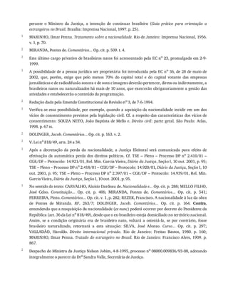 1
2
3
1
2
1
2
3
1
1
2
perante	 o	 Ministro	 da	 Justiça,	 a	 intenção	 de	 continuar	 brasileiro	 (Guia	 prático	 para	 orientação	 a
estrangeiros	no	Brasil.	Brasília:	Imprensa	Nacional,	1997.	p.	25).
MARINHO,	Ilmar	Penna.	Tratamento	sobre	a	nacionalidade.	Rio	de	Janeiro:	Imprensa	Nacional,	1956.
v.	1,	p.	70.
MIRANDA,	Pontes	de.	Comentários...	Op.	cit.	p.	509.	t.	4.
Este	último	cargo	privativo	de	brasileiros	natos	foi	acrescentado	pela	EC	no
	23,	promulgada	em	2-9-
1999.
A	possibilidade	de	a	pessoa	jurídica	ser	proprietária	foi	introduzida	pela	EC	no
	36,	de	28	de	maio	de
2002,	 que,	 porém,	 exige	 que	 pelo	 menos	 70%	 do	 capital	 total	 e	 do	 capital	 votante	 das	 empresas
jornalísticas	e	de	radiodifusão	sonora	e	de	sons	e	imagens	deverão	pertencer,	direta	ou	indiretamente,	a
brasileiros	natos	ou	naturalizados	há	mais	de	10	anos,	que	exercerão	obrigatoriamente	a	gestão	das
atividades	e	estabelecerão	o	conteúdo	da	programação.
Redação	dada	pela	Emenda	Constitucional	de	Revisão	no	3,	de	7-6-1994.
Verifica-se	essa	possibilidade,	por	exemplo,	quando	a	aquisição	da	nacionalidade	incidir	em	um	dos
vícios	de	consentimento	previstos	pela	legislação	civil.	Cf.	a	respeito	das	características	dos	vícios	de
consentimento:	SOUZA	NETO,	João	Baptista	de	Mello	e.	Direito	civil:	 parte	 geral.	 São	 Paulo:	 Atlas,
1998.	p.	67	ss.
DOLINGER,	Jacob.	Comentários...	Op.	cit.	p.	163.	v.	2.
V.	Lei	no	818/49,	arts.	24	a	34.
Após	 a	 decretação	 da	 perda	 da	 nacionalidade,	 a	 Justiça	 Eleitoral	 será	 comunicada	 para	 efeito	 de
efetivação	da	automática	perda	dos	direitos	políticos.	Cf.	TSE	–	Pleno	–	Processo	DP	no
	2.410/01	–
CGE/DF	–	Protocolo:	14.921/01,	Rel.	Min.	Garcia	Vieira,	Diário	da	Justiça,	Seção	I,	10	out.	2001,	p.	95;
TSE	–	Pleno	–	Processo	DP	no	2.418/01	–	CGE/DF	–	Protocolo:	14.920/01,	Diário	da	Justiça,	Seção	I,	10
out.	2001,	p.	95;	TSE	–	Pleno	–	Processo	DP	no	2.397/01	–	CGE/DF	–	Protocolo:	14.939/01,	Rel.	Min.
Garcia	Vieira,	Diário	da	Justiça,	Seção	I,	10	out.	2001,	p.	95.
No	sentido	do	texto:	CARVALHO,	Aluísio	Dardeau	de.	Nacionalidade	e...	Op.	cit.	p.	288;	MELLO	FILHO,
José	 Celso.	 Constituição...	 Op.	 cit.	 p.	 406;	 MIRANDA,	 Pontes	 de.	 Comentários...	 Op.	 cit.	 p.	 541;
FERREIRA,	Pinto.	Comentários...	Op.	cit.	v.	1,	p.	282;	REZEK,	Francisco.	A	nacionalidade	à	luz	da	obra
de	 Pontes	 de	 Miranda.	 RF,	 263/7;	 DOLINGER,	 Jacob.	 Comentários...	 Op.	 cit.	 p.	 164.	 Contra,
entendendo	que	a	reaquisição	da	nacionalidade	(ex	nunc)	poderá	ocorrer	por	decreto	do	Presidente	da
República	(art.	36	da	Lei	no	818/49),	desde	que	o	ex-brasileiro	esteja	domiciliado	no	território	nacional.
Assim,	 se	 a	 condição	 originária	 era	 de	 brasileiro	 nato,	 voltará	 a	 ostentá-la,	 se	 por	 contrário,	 fosse
brasileiro	 naturalizado,	 retornará	 a	 esta	 situação:	 SILVA,	 José	 Afonso.	 Curso...	 Op.	 cit.	 p.	 297;
VALLADÃO,	 Haroldo.	 Direito	 internacional	 privado.	 Rio	 de	 Janeiro:	 Freitas	 Bastos,	 1980.	 p.	 160;
MARINHO,	Ilmar	Penna.	Tratado	do	estrangeiro	no	Brasil.	Rio	de	Janeiro:	Francisco	Alves,	1909.	p.
867.
Despacho	do	Ministro	da	Justiça	Nelson	Jobim,	4-8-1995,	processo	no
	08000.009836/93-08,	adotando
integralmente	o	parecer	da	Dra
	Sandra	Valle,	Secretária	de	Justiça.
 