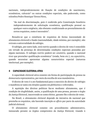 4
nacionais,	 independentemente	 de	 fixação	 de	 condições	 de	 nascimento,
econômicas,	 culturais2	 ou	 outras	 condições	 especiais,	 não	 padecendo,	 como
relembra	Pedro	Henrique	Távora	Niess,
“do	 mal	 da	 discriminação,	 pois	 é	 conferido	 pela	 Constituição	 brasileira
independentemente	 de	 solicitação	 econômica,	 qualificação	 pessoal	 ou
qualquer	outra	exigência,	não	obstante	condicionado	ao	preenchimento	de
certos	requisitos,	como	é	necessário”.
Ressalte-se	 que	 a	 existência	 de	 requisitos	 de	 forma	 (necessidade	 de
alistamento	eleitoral)	e	fundo	(nacionalidade,	idade	mínima,	por	exemplo),	não
retiram	a	universalidade	do	sufrágio.
O	sufrágio,	por	outro	lado,	será	restrito	quando	o	direito	de	voto	é	concedido
em	 virtude	 da	 presença	 de	 determinadas	 condições	 especiais	 possuídas	 por
alguns	 nacionais.	 O	 sufrágio	 restrito	 poderá	 ser	 censitário,	 quando	 o	 nacional
tiver	que	preencher	qualificação	econômica3	(renda,	bens	etc.),	ou	capacitário,
quando	 necessitar	 apresentar	 alguma	 característica	 especial	 (natureza
intelectual,	por	exemplo).
CAPACIDADE	ELEITORAL	ATIVA
A	capacidade	eleitoral	ativa	consiste	em	forma	de	participação	da	pessoa	na
democracia	representativa,	por	meio	da	escolha	de	seus	mandatários.
O	direito	de	voto	é	o	ato	fundamental	para	o	exercício	do	direito	de	sufrágio
e	manifesta-se	tanto	em	eleições	quanto	em	plebiscitos	e	referendos.
A	 aquisição	 dos	 direitos	 políticos	 faz-se	 mediante	 alistamento,	 que	 é
condição	de	elegibilidade,	assim,	a	qualificação	de	uma	pessoa,	perante	o	órgão
da	Justiça	Eleitoral,	inscrevendo-se	como	eleitor,	garante-lhe	o	direito	de	votar.
No	 Brasil,	 o	 alistamento	 eleitoral	 depende	 da	 iniciativa	 do	 nacional	 que
preencha	os	requisitos,	não	havendo	inscrição	ex	officio	por	parte	da	autoridade
judicial	eleitoral.
O	 alistamento	 eleitoral	 consiste	 em	 procedimento	 administrativo,
instaurado	 perante	 os	 órgãos	 competentes	 da	 Justiça	 Eleitoral,	 visando	 à
 