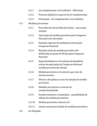 4.2.1
4.2.2
4.2.3
4.3
4.3.1
4.3.2
4.3.3
4.3.4
4.3.5
4.3.6
4.3.7
4.3.8
4.3.9
4.3.10
4.3.11
4.4
Lei	complementar	e	lei	ordinária	–	diferenças
Processo	legislativo	especial	da	lei	complementar
Hierarquia	–	lei	complementar	e	lei	ordinária
Medidas	provisórias
Procedimento	da	medida	provisória	–	aprovação
integral
Aprovação	da	medida	provisória	pelo	Congresso
Nacional	com	alterações
Rejeição	expressa	da	medida	provisória	pelo
Congresso	Nacional
Rejeição	tácita	da	medida	provisória	não
deliberada	no	prazo	de	60	dias	pelo	Congresso
Nacional
Impossibilidade	de	o	Presidente	da	República
retirar	da	apreciação	do	Congresso	Nacional
medida	provisória	já	editada
Medida	provisória	e	lei	anterior	que	trate	do
mesmo	assunto
Efeitos	e	disciplina	no	caso	de	rejeição	da	medida
provisória
Medidas	provisórias	e	controle	de
constitucionalidade
Estados-membros	e	municípios	–	possibilidade	de
edição	de	medidas	provisórias
Medida	provisória	e	decreto-lei
Limites	materiais	à	edição	de	medidas	provisórias
Lei	delegada
 