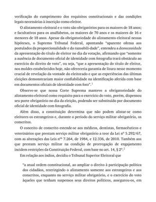 verificação	 do	 cumprimento	 dos	 requisitos	 constitucionais	 e	 das	 condições
legais	necessárias	à	inscrição	como	eleitor.
O	alistamento	eleitoral	e	o	voto	são	obrigatórios	para	os	maiores	de	18	anos;
e	facultativos	para	os	analfabetos,	os	maiores	de	70	anos	e	os	maiores	de	16	e
menores	de	18	anos.	Apesar	da	obrigatoriedade	do	alistamento	eleitoral	nessas
hipóteses,	 o	 Supremo	 Tribunal	 Federal,	 apontando	 “aparente	 ofensa	 aos
postulados	da	proporcionalidade	e	da	razoabili-dade”,	entendeu	a	desnecessidade
da	apresentação	do	título	de	eleitor	no	dia	da	votação,	afirmando	que	“somente
a	ausência	de	documento	oficial	de	identidade	com	fotografia	trará	obstáculo	ao
exercício	do	direito	de	voto”,	ou	seja,	“que	a	apresentação	do	título	de	eleitor,
nos	moldes	estabelecidos	hoje,	não	ofereceria	garantia	de	lisura	nesse	momento
crucial	de	revelação	da	vontade	do	eleitorado	e	que	as	experiências	das	últimas
eleições	demonstrariam	maior	confiabilidade	na	identificação	aferida	com	base
em	documentos	oficiais	de	identidade	com	foto”.1
Observe-se	 que	 nossa	 Corte	 Suprema	 manteve	 a	 obrigatoriedade	 do
alistamento	eleitoral	como	requisito	para	o	exercício	do	voto,	porém,	dispensou
seu	porte	obrigatório	no	dia	da	eleição,	podendo	ser	substituído	por	documento
oficial	de	identidade	com	fotografia.
Além	 disso,	 a	 constituição	 determina	 que	 não	 podem	 alistar-se	 como
eleitores	os	estrangeiros	e,	durante	o	período	do	serviço	militar	obrigatório,	os
conscritos.
O	conceito	de	conscrito	estende-se	aos	médicos,	dentistas,	farmacêuticos	e
veterinários	que	prestam	serviço	militar	obrigatório	a	teor	da	Lei	no	5.292/67,
com	as	alterações	das	Leis	nos	7.264,	de	1984,	e	12.336,	de	2010.	Também	aos
que	 prestam	 serviço	 militar	 na	 condição	 de	 prorrogação	 de	 engajamento
incidem	restrições	da	Constituição	Federal,	com	base	no	art.	14,	§	2o.2
Em	relação	aos	índios,	decidiu	o	Tribunal	Superior	Eleitoral	que
“a	atual	ordem	constitucional,	ao	ampliar	o	direito	à	participação	política
dos	cidadãos,	restringindo	o	alistamento	somente	aos	estrangeiros	e	aos
conscritos,	enquanto	no	serviço	militar	obrigatório,	e	o	exercício	do	voto
àqueles	 que	 tenham	 suspensos	 seus	 direitos	 políticos,	 assegurou-os,	 em
 