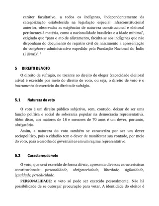 5
5.1
5.2
caráter	 facultativo,	 a	 todos	 os	 indígenas,	 independentemente	 da
categorização	 estabelecida	 na	 legislação	 especial	 infraconstitucional
anterior,	 observadas	 as	 exigências	 de	 natureza	 constitucional	 e	 eleitoral
pertinentes	à	matéria,	como	a	nacionalidade	brasileira	e	a	idade	mínima”,
exigindo	que	“para	o	ato	de	alistamento,	faculta-se	aos	indígenas	que	não
disponham	do	documento	de	registro	civil	de	nascimento	a	apresentação
do	 congênere	 administrativo	 expedido	 pela	 Fundação	 Nacional	 do	 Índio
(FUNAI)”.1
DIREITO	DE	VOTO
O	direito	de	sufrágio,	no	tocante	ao	direito	de	eleger	(capacidade	eleitoral
ativa)	 é	 exercido	 por	 meio	 do	 direito	 de	 voto,	 ou	 seja,	 o	 direito	 de	 voto	 é	 o
instrumento	de	exercício	do	direito	de	sufrágio.
Natureza	do	voto
O	 voto	 é	 um	 direito	 público	 subjetivo,	 sem,	 contudo,	 deixar	 de	 ser	 uma
função	 política	 e	 social	 de	 soberania	 popular	 na	 democracia	 representativa.
Além	 disso,	 aos	 maiores	 de	 18	 e	 menores	 de	 70	 anos	 é	 um	 dever,	 portanto,
obrigatório.
Assim,	 a	 natureza	 do	 voto	 também	 se	 caracteriza	 por	 ser	 um	 dever
sociopolítico,	pois	o	cidadão	tem	o	dever	de	manifestar	sua	vontade,	por	meio
do	voto,	para	a	escolha	de	governantes	em	um	regime	representativo.
Caracteres	do	voto
O	voto,	que	será	exercido	de	forma	direta,	apresenta	diversas	características
constitucionais:	 personalidade,	 obrigatoriedade,	 liberdade,	 sigilosidade,
igualdade,	periodicidade.
PERSONALIDADE:	 o	 voto	 só	 pode	 ser	 exercido	 pessoalmente.	 Não	 há
possibilidade	de	se	outorgar	procuração	para	votar.	A	identidade	do	eleitor	é
 