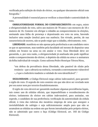 verificada	pela	exibição	do	título	de	eleitor,	ou	qualquer	documento	oficial	com
fotografia.2
A	personalidade	é	essencial	para	se	verificar	a	sinceridade	e	autenticidade	do
voto.
OBRIGATORIEDADE	FORMAL	DO	COMPARECIMENTO:	em	regra,	existe
a	obrigatoriedade	do	voto,	salvo	aos	maiores	de	70	anos	e	aos	menores	de	18	e
maiores	de	16.	Consiste	em	obrigar	o	cidadão	ao	comparecimento	às	eleições,
assinando	 uma	 folha	 de	 presença	 e	 depositando	 seu	 voto	 na	 urna,	 havendo
inclusive	 uma	 sanção	 (multa)	 para	 sua	 ausência.	 Em	 virtude,	 porém,	 de	 sua
característica	de	secreto,	não	se	pode	exigir	que	o	cidadão,	efetivamente,	vote.
LIBERDADE:	manifesta-se	não	apenas	pela	preferência	a	um	candidato	entre
os	que	se	apresentam,	mas	também	pela	faculdade	até	mesmo	de	depositar	uma
cédula	 em	 branco	 na	 urna	 ou	 em	 anular	 o	 voto.	 Essa	 liberdade	 deve	 ser
garantida,	e,	por	esta	razão,	a	obrigatoriedade	já	analisada	não	pode	significar
senão	o	comparecimento	do	eleitor,	o	depósito	da	cédula	na	urna	e	a	assinatura
da	folha	individual	de	votação.	Como	salienta	Pedro	Henrique	Távora	Niess,
“em	 defesa	 da	 prevalência	 dessa	 liberdade,	 não	 passível	 de	 elisão	 pela
renúncia	–	que	a	afetaria	na	essência,	tornando-a	extremamente	vulnerável
–,	é	que	o	Judiciário	inadmite	a	validade	do	voto	identificável”.1
SIGILOSIDADE:	o	Código	Eleitoral	exige	cabine	indevassável,	para	garantir
o	sigilo	do	voto.	O	segredo	do	voto	consiste	em	que	não	deve	ser	revelado	nem
por	seu	autor	nem	por	terceiro	fraudulentamente.
O	sigilo	do	voto	deverá	ser	garantido	mediante	algumas	providências	legais,
tais	 como:	 uso	 de	 cédulas	 oficiais,	 que	 impossibilitam	 o	 reconhecimento	 do
eleitor;	 isolamento	 do	 eleitor	 em	 cabine	 indevassável,	 para	 assinalar,	 em
segredo,	o	candidato	de	sua	preferência;	verificação	da	autenticidade	da	cédula
oficial,	 à	 vista	 das	 rubricas	 dos	 mesários	 emprego	 de	 urna	 que	 assegure	 a
inviolabilidade	 do	 sufrágio	 e	 seja	 suficientemente	 ampla	 para	 que	 não	 se
acumulem	as	cédulas	na	ordem	em	que	forem	introduzidas	pelo	próprio	eleitor,
não	 se	 admitindo	 que	 outro	 o	 faça	 (Código	 Eleitoral,	 art.	 103	 do	 Código
Eleitoral).
 