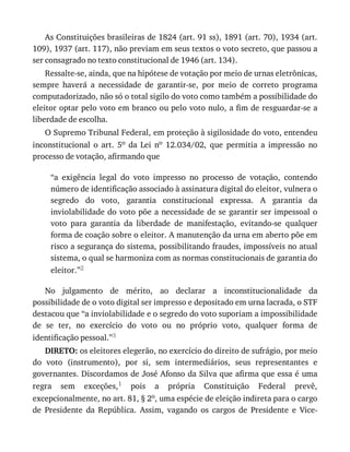 As	Constituições	brasileiras	de	1824	(art.	91	ss),	1891	(art.	70),	1934	(art.
109),	1937	(art.	117),	não	previam	em	seus	textos	o	voto	secreto,	que	passou	a
ser	consagrado	no	texto	constitucional	de	1946	(art.	134).
Ressalte-se,	ainda,	que	na	hipótese	de	votação	por	meio	de	urnas	eletrônicas,
sempre	 haverá	 a	 necessidade	 de	 garantir-se,	 por	 meio	 de	 correto	 programa
computadorizado,	não	só	o	total	sigilo	do	voto	como	também	a	possibilidade	do
eleitor	optar	pelo	voto	em	branco	ou	pelo	voto	nulo,	a	fim	de	resguardar-se	a
liberdade	de	escolha.
O	Supremo	Tribunal	Federal,	em	proteção	à	sigilosidade	do	voto,	entendeu
inconstitucional	 o	 art.	 5o	 da	 Lei	 no	 12.034/02,	 que	 permitia	 a	 impressão	 no
processo	de	votação,	afirmando	que
“a	 exigência	 legal	 do	 voto	 impresso	 no	 processo	 de	 votação,	 contendo
número	de	identificação	associado	à	assinatura	digital	do	eleitor,	vulnera	o
segredo	 do	 voto,	 garantia	 constitucional	 expressa.	 A	 garantia	 da
inviolabilidade	do	voto	põe	a	necessidade	de	se	garantir	ser	impessoal	o
voto	 para	 garantia	 da	 liberdade	 de	 manifestação,	 evitando-se	 qualquer
forma	de	coação	sobre	o	eleitor.	A	manutenção	da	urna	em	aberto	põe	em
risco	a	segurança	do	sistema,	possibilitando	fraudes,	impossíveis	no	atual
sistema,	o	qual	se	harmoniza	com	as	normas	constitucionais	de	garantia	do
eleitor.”2
No	 julgamento	 de	 mérito,	 ao	 declarar	 a	 inconstitucionalidade	 da
possibilidade	de	o	voto	digital	ser	impresso	e	depositado	em	urna	lacrada,	o	STF
destacou	que	“a	inviolabilidade	e	o	segredo	do	voto	suporiam	a	impossibilidade
de	 se	 ter,	 no	 exercício	 do	 voto	 ou	 no	 próprio	 voto,	 qualquer	 forma	 de
identificação	pessoal.”3
DIRETO:	os	eleitores	elegerão,	no	exercício	do	direito	de	sufrágio,	por	meio
do	 voto	 (instrumento),	 por	 si,	 sem	 intermediários,	 seus	 representantes	 e
governantes.	Discordamos	de	José	Afonso	da	Silva	que	afirma	que	essa	é	uma
regra	 sem	 exceções,1	 pois	 a	 própria	 Constituição	 Federal	 prevê,
excepcionalmente,	no	art.	81,	§	2o,	uma	espécie	de	eleição	indireta	para	o	cargo
de	 Presidente	 da	 República.	 Assim,	 vagando	 os	 cargos	 de	 Presidente	 e	 Vice-
 