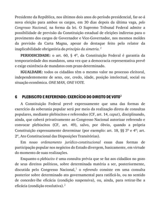 6
Presidente	da	República,	nos	últimos	dois	anos	do	período	presidencial,	far-se-á
nova	 eleição	 para	 ambos	 os	 cargos,	 em	 30	 dias	 depois	 da	 última	 vaga,	 pelo
Congresso	 Nacional,	 na	 forma	 da	 lei.	 O	 Supremo	 Tribunal	 Federal	 admite	 a
possibilidade	de	previsão	da	Constituição	estadual	de	eleições	indiretas	para	o
provimento	dos	cargos	de	Governador	e	Vice-Governador,	nos	mesmos	moldes
da	 previsão	 da	 Carta	 Magna,	 apesar	 do	 destaque	 feito	 pelo	 relator	 da
inaplicabilidade	obrigatória	do	princípio	da	simetria.2
PERIODICIDADE:	 o	 art.	 60,	 §	 4o,	 da	 Constituição	 Federal	 é	 garantia	 da
temporariedade	dos	mandatos,	uma	vez	que	a	democracia	representativa	prevê
e	exige	existência	de	mandatos	com	prazo	determinado.
IGUALDADE:	todos	os	cidadãos	têm	o	mesmo	valor	no	processo	eleitoral,
independentemente	 de	 sexo,	 cor,	 credo,	 idade,	 posição	 intelectual,	 social	 ou
situação	econômica.	ONE	MAN,	ONE	VOTE.
PLEBISCITO	E	REFERENDO:	EXERCÍCIO	DO	DIREITO	DE	VOTO3
A	 Constituição	 Federal	 prevê	 expressamente	 que	 uma	 das	 formas	 de
exercício	da	soberania	popular	será	por	meio	da	realização	direta	de	consultas
populares,	mediante	plebiscitos	e	referendos	(CF,	art.	14,	caput),	disciplinando,
ainda,	que	caberá	privativamente	ao	Congresso	Nacional	autorizar	referendo	e
convocar	 plebiscitos	 (CF,	 art.	 49),	 salvo,	 por	 óbvio,	 quando	 a	 própria
Constituição	expressamente	determinar	(por	exemplo:	art.	18,	§§	3o	e	4o;	art.
2o,	Ato	Constitucional	das	Disposições	Transitórias).
Em	 nosso	 ordenamento	 jurídico-constitucional	 essas	 duas	 formas	 de
participação	popular	nos	negócios	do	Estado	divergem,	basicamente,	em	virtude
do	momento	de	suas	realizações.
Enquanto	o	plebiscito	é	uma	consulta	prévia	que	se	faz	aos	cidadãos	no	gozo
de	 seus	 direitos	 políticos,	 sobre	 determinada	 matéria	 a	 ser,	 posteriormente,
discutida	 pelo	 Congresso	 Nacional,1	 o	 referendo	 consiste	 em	 uma	 consulta
posterior	sobre	determinado	ato	governamental	para	ratificá-lo,	ou	no	sentido
de	 conceder-lhe	 eficácia	 (condição	 suspensiva),	 ou,	 ainda,	 para	 retirar-lhe	 a
eficácia	(condição	resolutiva).2
 