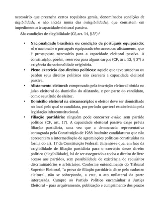 •
•
•
•
•
necessário	 que	 preencha	 certos	 requisitos	 gerais,	 denominados	 condições	 de
elegibilidade,	 e	 não	 incida	 numa	 das	 inelegibilidades,	 que	 consistem	 em
impedimentos	à	capacidade	eleitoral	passiva.
São	condições	de	elegibilidade	(Cf,	art.	14,	§	3o):1
Nacionalidade	 brasileira	 ou	 condição	 de	 português	 equiparado:
só	o	nacional	e	o	português	equiparado	têm	acesso	ao	alistamento,	que
é	 pressuposto	 necessário	 para	 a	 capacidade	 eleitoral	 passiva.	 A
constituição,	porém,	reservou	para	alguns	cargos	(CF,	art.	12,	§	3o)	a
exigência	da	nacionalidade	originária.
Pleno	exercício	dos	direitos	políticos:	aquele	que	teve	suspenso	ou
perdeu	 seus	 direitos	 políticos	 não	 exercerá	 a	 capacidade	 eleitoral
passiva.
Alistamento	eleitoral:	comprovado	pela	inscrição	eleitoral	obtida	no
juízo	 eleitoral	 do	 domicílio	 do	 alistando,	 e	 por	 parte	 do	 candidato,
com	o	seu	título	de	eleitor.
Domicílio	eleitoral	na	circunscrição:	o	eleitor	deve	ser	domiciliado
no	local	pelo	qual	se	candidata,	por	período	que	será	estabelecido	pela
legislação	infraconstitucional.
Filiação	 partidária:	 ninguém	 pode	 concorrer	 avulso	 sem	 partido
político	 (CF,	 art.	 17).	 A	 capacidade	 eleitoral	 passiva	 exige	 prévia
filiação	 partidária,	 uma	 vez	 que	 a	 democracia	 representativa
consagrada	pela	Constituição	de	1988	inadmite	candidaturas	que	não
apresentem	a	intermediação	de	agremiações	políticas	constituídas	na
forma	do	art.	17	da	Constituição	Federal.	Saliente-se	que,	em	face	da
exigibilidade	 de	 filiação	 partidária	 para	 o	 exercício	 desse	 direito
político	(elegibilidade),	há	de	ser	assegurado	a	todos	o	direito	de	livre
acesso	 aos	 partidos,	 sem	 possibilidade	 de	 existência	 de	 requisitos
discriminatórios	 e	 arbitrários.	 Conforme	 entendimento	 do	 Tribunal
Superior	Eleitoral,	“a	prova	de	filiação	partidária	dá-se	pelo	cadastro
eleitoral,	 não	 se	 sobrepondo,	 a	 este,	 o	 ato	 unilateral	 da	 parte
interessada.	 Cumpre	 ao	 Partido	 Político	 encaminhar	 à	 Justiça
Eleitoral	–	para	arquivamento,	publicação	e	cumprimento	dos	prazos
 