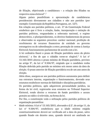 •
de	 filiação,	 objetivando	 a	 candidatura	 –	 a	 relação	 dos	 filiados	 na
respectiva	zona	eleitoral”.2
Alguns	 países	 possibilitam	 a	 apresentação	 de	 candidaturas
presidenciais	 diretamente	 aos	 cidadãos	 e	 não	 aos	 partidos	 (por
exemplo:	Constituição	da	República	Portuguesa,	art.	127).
Em	relação	aos	partidos	políticos,	o	art.	17	da	Constituição	Federal
estabelece	 que	 é	 livre	 a	 criação,	 fusão,	 incorporação	 e	 extinção	 de
partidos	 políticos,	 resguardados	 a	 soberania	 nacional,	 o	 regime
democrático,	o	pluripartidarismo,	os	direitos	fundamentais	da	pessoa
e	 observados	 os	 seguintes	 preceitos:	 caráter	 nacional;	 proibição	 de
recebimento	 de	 recursos	 financeiros	 de	 entidade	 ou	 governo
estrangeiros	ou	de	subordinação	a	estes;	prestação	de	contas	à	Justiça
Eleitoral;	funcionamento	parlamentar	de	acordo	com	a	lei.
A	 lei	 ordinária	 fixará	 o	 prazo	 de	 filiação	 partidária	 antes	 do	 pleito
eleitoral,1	 a	 fim	 de	 que	 o	 cidadão	 torne-se	 elegível.2	 A	 Lei	 nº
13.165/2015	alterou	o	prazo	mínimo	de	filiação	partidária,	previsto
no	 artigo	 9º,	 da	 Lei	 nº	 9.504/97,	 exigindo	 que	 o	 candidato	 tenha
filiação	deferida	pelo	partido	no	mínimo	seis	meses	antes	da	data	da
eleição.	O	prazo	anterior	de	filiação	partidária	era	de	um	ano	antes	da
eleição.
Além	disso,	assegura-se	aos	partidos	políticos	autonomia	para	definir
sua	 estrutura	 interna,	 organização	 e	 funcionamento,	 devendo	 seus
estatutos	estabelecer	normas	de	fidelidade	e	disciplina	partidárias.
Os	 partidos	 políticos,	 após	 adquirirem	 personalidade	 jurídica,	 na
forma	 da	 lei	 civil,	 registrarão	 seus	 estatutos	 no	 Tribunal	 Superior
Eleitoral,	 tendo	 direito	 a	 recursos	 do	 fundo	 partidário	 e	 acesso
gratuito	ao	rádio	e	à	televisão,	na	forma	da	lei.
Por	 fim,	 a	 constituição	 veda	 a	 utilização	 pelos	 partidos	 políticos	 de
organização	paramilitar.
Idade	mínima:	A	Lei	nº	13.165/2015,	alterando	o	§	2º,	do	artigo	11,	da
Lei	 nº	 9.504/97,	 estabeleceu	 que	 a	 idade	 mínima	 exigida
constitucionalmente	deverá	ser	verificada	até	a	data	da	posse,	salvo
quando	 fixado	 em	 dezoito	 anos,	 quando	 deverá	 ser	 analisada	 no
 