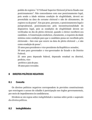 8
8.1
8.2
pedido	do	registro.3	O	Tribunal	Superior	Eleitoral	já	havia	fixado	esse
posicionamento4.	Não	concordamos	com	esse	posicionamento	legal,
pois	 sendo	 a	 idade	 mínima	 condição	 de	 elegibilidade,	 deverá	 ser
preenchida	 na	 data	 do	 certame	 eleitoral	 e	 não	 do	 alistamento,	 do
registro	ou	da	posse5.	Em	que	pese,	portanto,	o	posicionamento	legal	e
jurisprudencial,	 posicionamo-nos	 pela	 inconstitucionalidade	 do
dispositivo	 legal,	 pois	 as	 condições	 de	 elegibilidade	 devem	 ser
verificadas	no	dia	do	pleito	eleitoral,	quando	o	eleitor	escolherá	seu
candidato.	A	Constituição	estabelece,	claramente,	o	requisito	da	idade
mínima	como	condição	para	que	o	candidato	possa	ser	escolhido	pelo
eleitorado	–	fato	esse	que	ocorre	na	data	do	pleito	eleitoral	–,	e	não
como	condição	de	posse1.
35	anos	para	presidente	e	vice-presidente	da	República	e	senador;
30	 anos	 para	 governador	 e	 vice-governador	 de	 Estado	 e	 do	 Distrito
Federal;
21	 anos	 para	 deputado	 federal,	 deputado	 estadual	 ou	 distrital,
prefeito,	vice-
-prefeito	e	juiz	de	paz;
18	anos	para	vereador.
DIREITOS	POLÍTICOS	NEGATIVOS
Conceito
Os	 direitos	 políticos	 negativos	 correspondem	 às	 previsões	 constitucionais
que	restringem	o	acesso	do	cidadão	à	participação	nos	órgãos	governamentais,
por	meio	de	impedimentos	às	candidaturas.
Dividem-se	em	regras	sobre	inelegibilidade	e	normas	sobre	perda	e	suspensão
dos	direitos	políticos.
Inelegibilidades
 