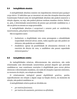 8.4
•
•
8.5
•
•
Inelegibilidade	absoluta
A	inelegibilidade	absoluta	consiste	em	impedimento	eleitoral	para	qualquer
cargo	eletivo.	O	indivíduo	que	se	encontrar	em	uma	das	situações	descritas	pela
Constituição	Federal	como	de	inelegibilidade	absoluta	não	poderá	concorrer	a
eleição	alguma,	ou	seja,	não	poderá	pleitear	nenhum	mandato	eletivo.	Refere-
se,	pois,	à	determinada	característica	da	pessoa	que	pretende	candidatar-se,	e
não	ao	pleito	ou	mesmo	ao	cargo	pretendido.
A	 inelegibilidade	 absoluta	 é	 excepcional	 e	 somente	 pode	 ser	 estabelecida,
taxativamente,	pela	própria	Constituição	Federal.
São	os	seguintes	casos:
Inalistáveis:	 a	 elegibilidade	 tem	 como	 pressuposto	 a	 alistabilidade
(capacidade	eleitoral	ativa);	assim,	todos	aqueles	que	não	podem	ser
eleitores,	não	poderão	ser	candidatos.
Analfabetos:	 apesar	 da	 possibilidade	 de	 alistamento	 eleitoral	 e	 do
exercício	 do	 direito	 de	 voto,	 o	 analfabeto	 não	 possui	 capacidade
eleitoral	passiva.1
Inelegibilidade	relativa
As	 inelegibilidades	 relativas,	 diferentemente	 das	 anteriores,	 não	 estão
relacionadas	 com	 determinada	 característica	 pessoal	 daquele	 que	 pretende
candidatar-se,	 mas	 constituem	 restrições	 à	 elegibilidade	 para	 certos	 pleitos
eleitorais	e	determinados	mandatos,	em	razão	de	situações	especiais	existentes,
no	momento	da	eleição,	em	relação	ao	cidadão.
O	 relativamente	 inelegível	 possui	 elegibilidade	 genérica,	 porém,
especificamente	em	relação	a	algum	cargo	ou	função	eletiva,	no	momento	da
eleição,	não	poderá	candidatar-se.
A	inelegibilidade	relativa	pode	ser	dividida	em:
por	motivos	funcionais;
por	motivos	de	casamento,	parentesco	ou	afinidade;
 